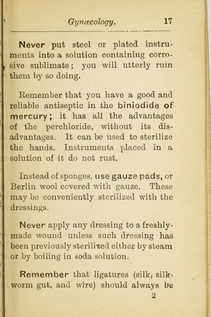 Never put steel or plated instru- ments into a solution containing corro- sive sublimate; you will utterly ruin them by so doing. Remember that you have a good and reliable antiseptic in the biniodide of mercury; it has all the advantages of the perchloride, without its dis- advantages. It can be used to sterilize the hands. Instruments placed in a solution of it do not rust. Instead of sponges, use gauze pads, or Berlin wool covered with gauze. These may be conveniently sterilized with the dressings. Never apply any dressing to a freshly- made wound unless such dressing has been previously sterilized either by steam or by boiling in soda solution. Remember that ligatures (silk* silk- worm gut, and wire) should always be 2