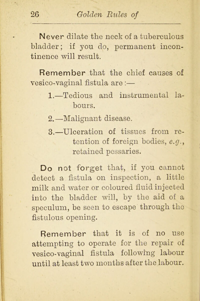 Never dilate the neck of a tuberculous bladder; if you do, permanent incon- tinence will result. Remember that the chief causes of vesico-vaginal fistula are :— 1. —Tedious and instrumental la- bours. 2. —Malignant disease. 3. —Ulceration of tissues from re- tention of foreign bodies, e.g., retained pessaries. Do not forget that, if you cannot detect a fistula on inspection, a little milk and water or coloured fluid injected into the bladder will, by the aid of a speculum, be seen to escape through the fistulous opening. Remember that it is of no use attempting to operate for the repair of vesico-vaginal fistula following labour until at least two months after the labour.