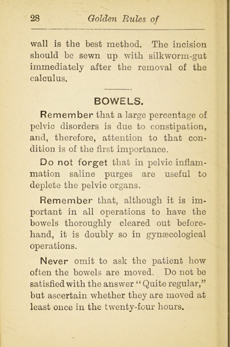 wall is the best method. The incision should be sewn up with silkworm-gut immediately after the removal of the calculus. BOWELS. Remember that a large percentage of pelvic disorders is due to constipation, and, therefore, attention to that con- dition is of the first importance. Do not forget that in pelvic inflam- mation saline purges are useful to deplete the pelvic organs. Remember that, although it is im- portant in all operations to have the bowels thoroughly cleared out before- hand, it is doubly so in gynaecological operations. Never omit to ask the patient how often the bowels are moved. Do not be satisfied with the answer “ Quite regular,” but ascertain whether they are moved at least once in the twenty-four hours.