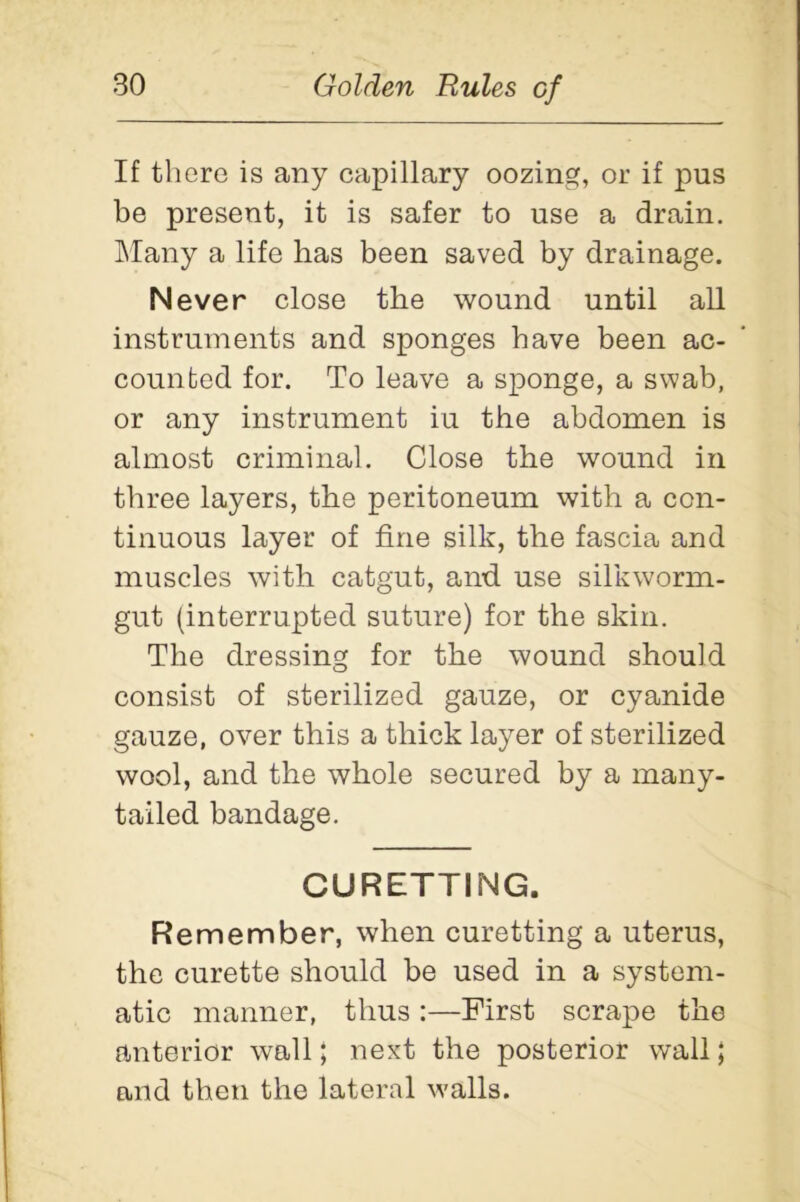 If there is any capillary oozing, or if pus be present, it is safer to use a drain. Many a life has been saved by drainage. Never close the wound until all instruments and sponges have been ac- counted for. To leave a sponge, a swab, or any instrument iu the abdomen is almost criminal. Close the wound in three layers, the peritoneum with a con- tinuous layer of fine silk, the fascia and muscles with catgut, and use silkworm- gut (interrupted suture) for the skin. The dressing for the wound should consist of sterilized gauze, or cyanide gauze, over this a thick layer of sterilized wool, and the whole secured by a many- tailed bandage. CURETTING. Remember, when curetting a uterus, the curette should be used in a system- atic manner, thus :—First scrape the anterior wall; next the posterior wall; and then the lateral walls.