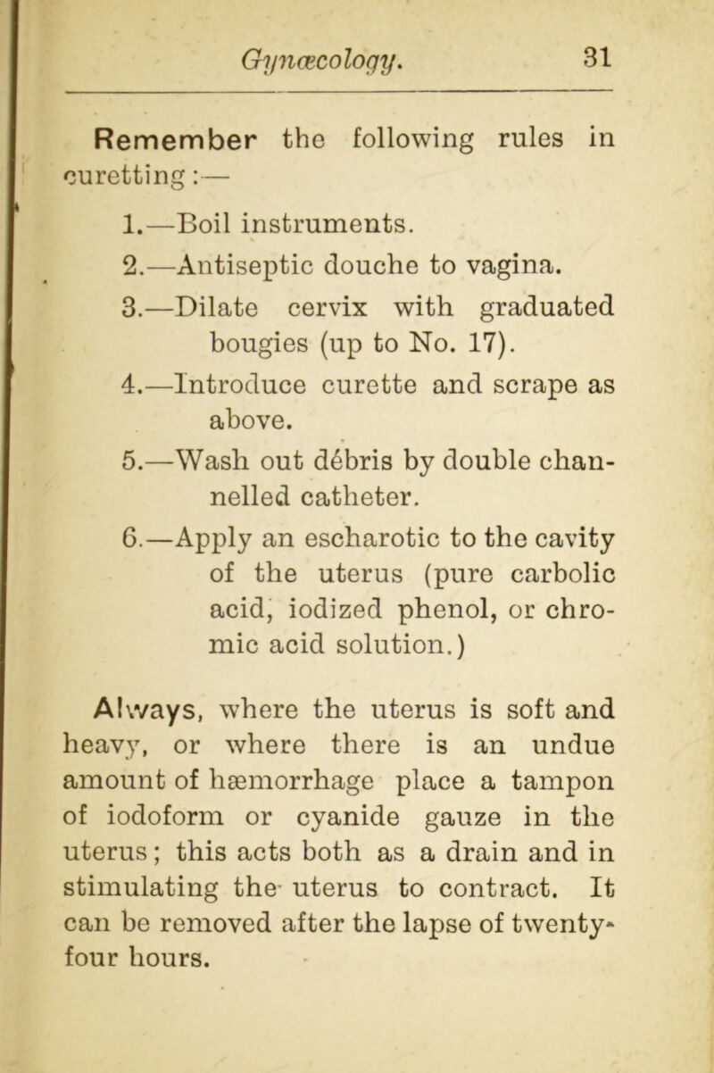 Remember the following rules in curetting:— 1. —Boil instruments. 2. —Antiseptic douche to vagina. 3. —Dilate cervix with graduated bougies (up to No. 17). 4. —Introduce curette and scrape as above. 5. —Wash out debris by double chan- nelled catheter. 6. —Apply an escharotic to the cavity of the uterus (pure carbolic acid, iodized phenol, or chro- mic acid solution.) Always, where the uterus is soft and heavy, or where there is an undue amount of haemorrhage place a tampon of iodoform or cyanide gauze in the uterus; this acts both as a drain and in stimulating the- uterus to contract. It can be removed after the lapse of twenty* four hours.