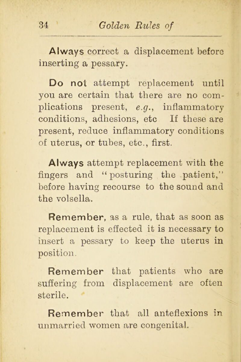 Always correct a displacement before inserting a pessary. Do not attempt replacement until you are certain that there are no com- plications present, e.g., inflammatory conditions, adhesions, etc If these are present, reduce inflammatory conditions of uterus, or tubes, etc., first. Always attempt replacement with the fingers and “posturing the patient,’’ before having recourse to the sound and the volsella. Remember, as a rule, that as soon as replacement is effected it is necessary to insert a pessary to keep the uterus in position. Re member that patients who are suffering from displacement are often sterile. Re member that all anteflexions in unmarried women are congenital.