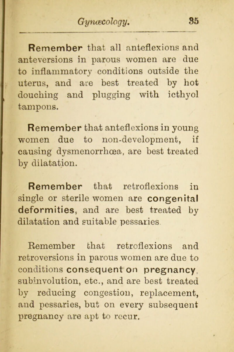 Remember that all anteflexions and anteversions in parous women are due to inflammatory conditions outside the uterus, and are best treated by hot douching and plugging with icthyol tampons. Remember that anteflexions in young women due to non-development, if causing dysmenorrhcea, are best treated by dilatation. Remember that retroflexions in single or sterile women are congenital deformities, and are best treated by dilatation and suitable pessaries Remember that retroflexions and retroversions in parous women are due to conditions consequent on pregnancy, subinvolution, etc., and are best treated by reducing congestion, replacement, and pessaries, but on every subsequent pregnancy are apt to recur.