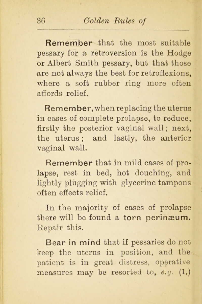 Re member that the most suitable pessary for a retroversion is the Hodge or Albert Smith pessary, but that those are not always the best for retroflexions, where a soft rubber ring more often affords relief. Remember, when replacing the uterus in cases of complete prolapse, to reduce, firstly the posterior vaginal wall; next, the uterus; and lastly, the anterior vaginal wall. Remember that in mild cases of pro- lapse, rest in bed, hot douching, and lightly plugging with glycerine tampons often effects relief. In the majority of cases of prolapse there will be found a torn perinaeum. Repair this. Bear in mind that if pessaries do not keep the uterus in position, and the patient is in great distress, operative measures may be resorted to, e.g. (1,)