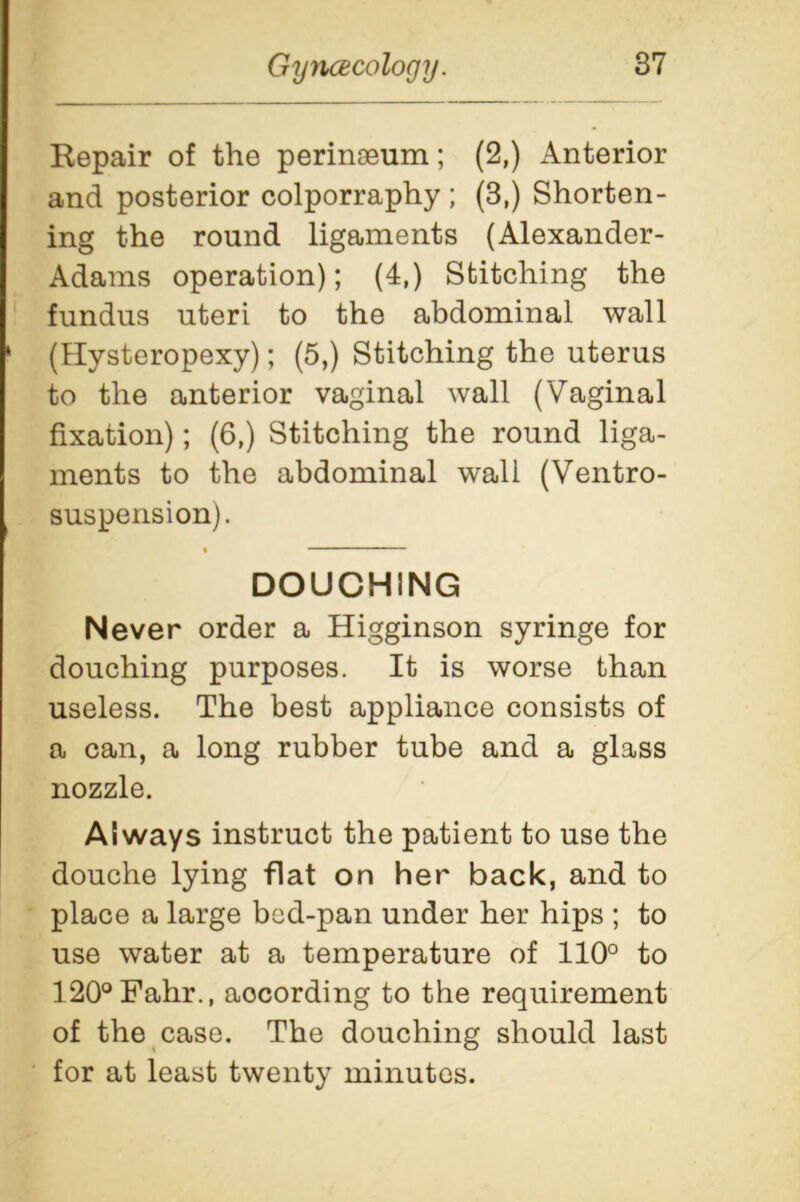 Repair of the peringeum; (2,) Anterior and posterior colporraphy ; (3.) Shorten- ing the round ligaments (Alexander- Adams operation); (4,) Stitching the fundus uteri to the abdominal wall ‘ (Hysteropexy); (5,) Stitching the uterus to the anterior vaginal wall (Vaginal fixation); (6,) Stitching the round liga- ments to the abdominal wall (Ventro- suspension). DOUCHING Never order a Higginson syringe for douching purposes. It is worse than useless. The best appliance consists of a can, a long rubber tube and a glass nozzle. Always instruct the patient to use the douche lying flat on her back, and to place a large bod-pan under her hips ; to use water at a temperature of 110° to 120°Fahr., according to the requirement of the case. The douching should last for at least twenty minutes.