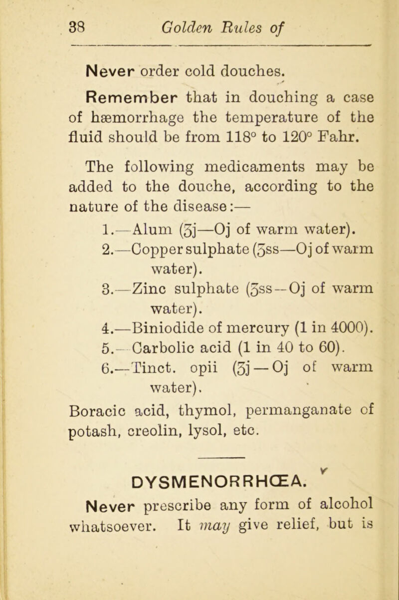 Never order cold douches. Remember that in douching a case of haemorrhage the temperature of the fluid should be from 118° to 120° Fahr. The following medicaments may be added to the douche, according to the nature of the disease:— 1. —Alum (5j—Oj of warm water). 2. —Copper sulphate (5ss—Oj of warm water). 3. —Zinc sulphate (5ss —Oj of warm water). 4. —Biniodide of mercury (1 in 4000). 5. - Carbolic acid (1 in 40 to 60). 6. —Tinct. opii (5j — Oj of warm water). Boracic acid, thymol, permanganate of potash, creolin, lysol, etc. DYSMENORRHCEA. Never prescribe any form of alcohol whatsoever. It may give relief, but is