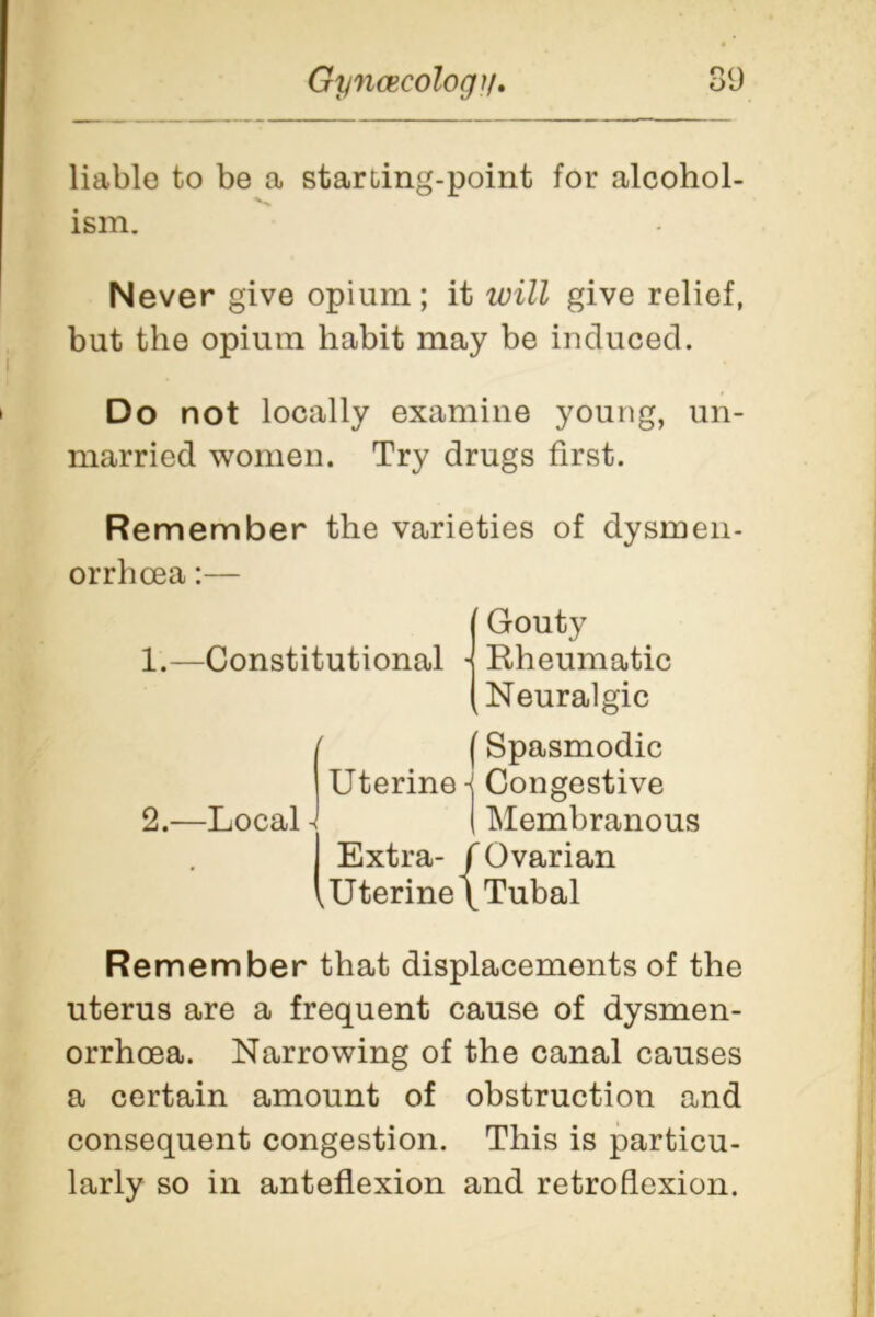 liable to be a starting-point for alcohol- ism. Never give opium; it will give relief, but the opium habit may be induced. Do not locally examine young, un- married women. Try drugs first. Remember the varieties of dysmen- orrhcea:— Remember that displacements of the uterus are a frequent cause of dysmen- orrhcea. Narrowing of the canal causes a certain amount of obstruction and consequent congestion. This is particu- larly so in anteflexion and retroflexion. Uterine Congestive I Membranous Extra- /Ovarian Uterine 1 Tubal (Spasmodic 2.—Local - / Ovarii \ Tubal