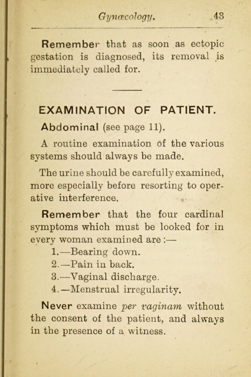 Remember that as soon as ectopic gestation is diagnosed, its removal is immediately called for. EXAMINATION OF PATIENT. Abdominal (see page 11). A routine examination of the various systems should always be made. The urine should be carefull}' examined, more especially before resorting to oper- ative interference. Re member that the four cardinal symptoms which must be looked for in every woman examined are :— 1. —Bearing down. 2. —Pain in back. 3. —Vaginal discharge. 4. —Menstrual irregularity. Never examine per vaginam without the consent of the patient, and always in the presence of a witness.