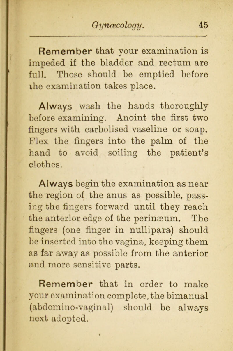 Remember that your examination is impeded if the bladder and rectum are full. Those should be emptied before ihe examination takes place. Always wash the hands thoroughly before examining. Anoint the first two fingers with carbolised vaseline or soap. Flex the fingers into the palm of the hand to avoid soiling the patient’s clothes. Always begin the examination as near the region of the anus as possible, pass- ing the fingers forward until they reach the anterior edge of the perinseum. The fingers (one finger in nullipara) should be inserted into the vagina, keeping them as far away as possible from the anterior and more sensitive parts. Remember that in order to make your examination complete, the bimanual (abdomino-vaginal) should be always next adopted.