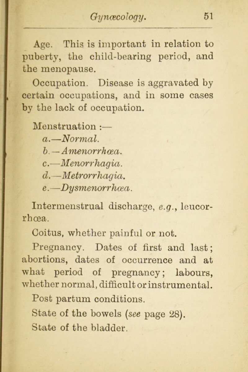 Age. This is important in relation to puberty, the child-bearing period, and the menopause. Occupation. Disease is aggravated by certain occupations, and in some cases by the lack of occupation. Menstruation :— a. —Normal. b. —Amenorrhcea. c. —Menorrhagia. d. —Metrorrhagia. e. —Dysmenorrhcea. Intermenstrual discharge, e.g., leucor- rbcea. Coitus, whether painful or not. Pregnancy. Dates of first and last; abortions, dates of occurrence and at what period of pregnancy; labours, whether normal, difficult or instrumental. Post partum conditions. State of the bowels (see page 28). State of the bladder.