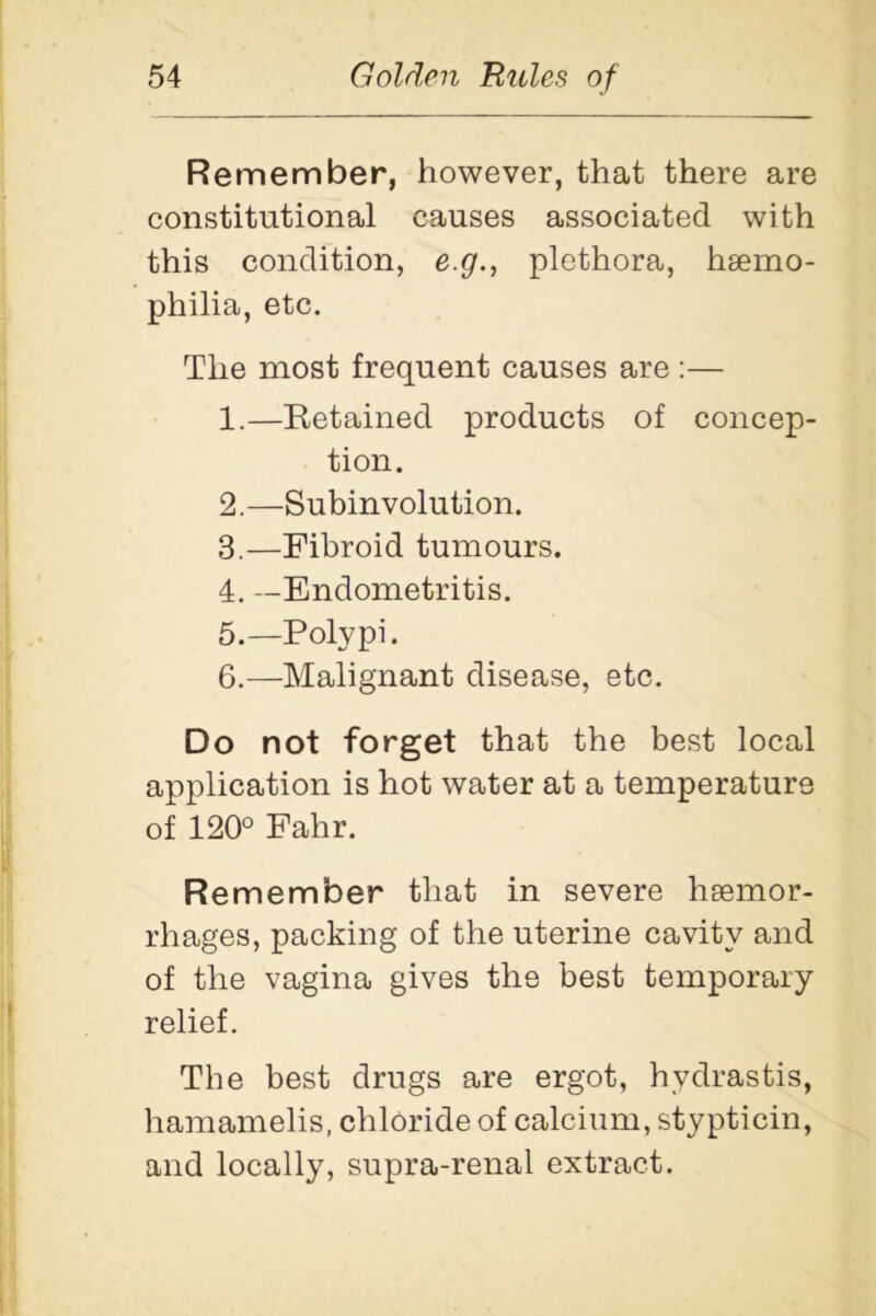 Remember, however, that there are constitutional causes associated with this condition, e.g., plethora, hsemo- philia, etc. The most frequent causes are :— 1. —Retained products of concep- tion. 2. —Subinvolution. 3. —Fibroid tumours. 4. —Endometritis. 5. —Polypi. 6. —Malignant disease, etc. Do not forget that the best local application is hot water at a temperature of 120° Fahr. Remember that in severe hsemor- rhages, packing of the uterine cavity and of the vagina gives the best temporary relief. The best drugs are ergot, hydrastis, hamamelis, chloride of calcium, stypticin, and locally, supra-renal extract.