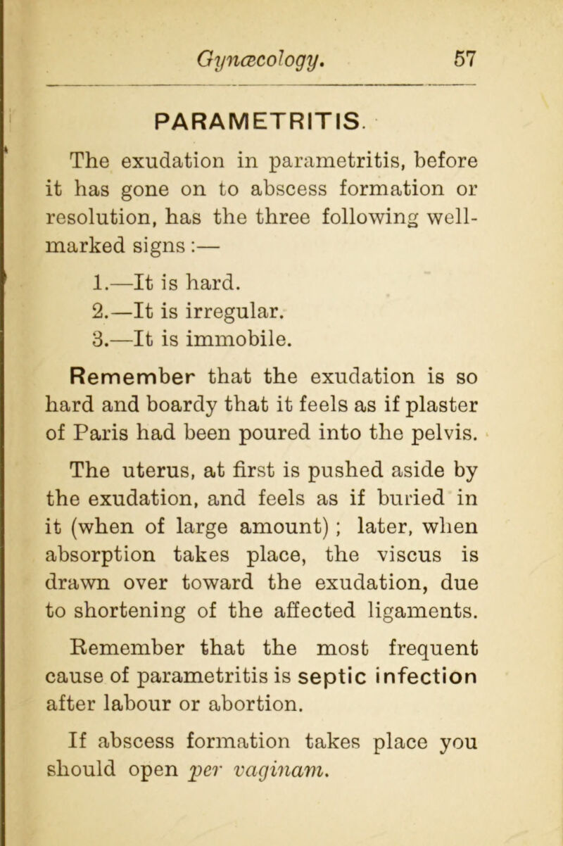 PARAMETRITIS. The exudation in parametritis, before it has gone on to abscess formation or resolution, has the three following well- marked signs:— 1. —It is hard. 2. —It is irregular. 3. —It is immobile. Remember that the exudation is so hard and boardy that it feels as if plaster of Paris had been poured into the pelvis. The uterus, at first is pushed aside by the exudation, and feels as if buried in it (when of large amount); later, when absorption takes place, the viscus is drawn over toward the exudation, due to shortening of the affected ligaments. Remember that the most frequent cause of parametritis is septic infection after labour or abortion. If abscess formation takes place you should open per vaginam.