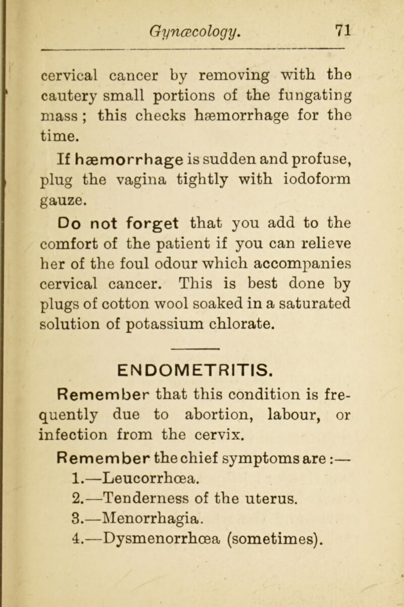 cervical cancer by removing with the cautery small portions of the fungating mass ; this checks haemorrhage for the time. If haemorrhage is sudden and profuse, plug the vagina tightly with iodoform gauze. Do not forget that you add to the comfort of the patient if you can relieve her of the foul odour which accompanies cervical cancer. This is best done by plugs of cotton wool soaked in a saturated solution of potassium chlorate. ENDOMETRITIS. Remember that this condition is fre- quently due to abortion, labour, or infection from the cervix. Remember the chief symptoms are:— 1. —Leucorrhoea. 2. —Tenderness of the uterus. 3. —Menorrhagia. 4. —Dysmenorrhcea (sometimes).