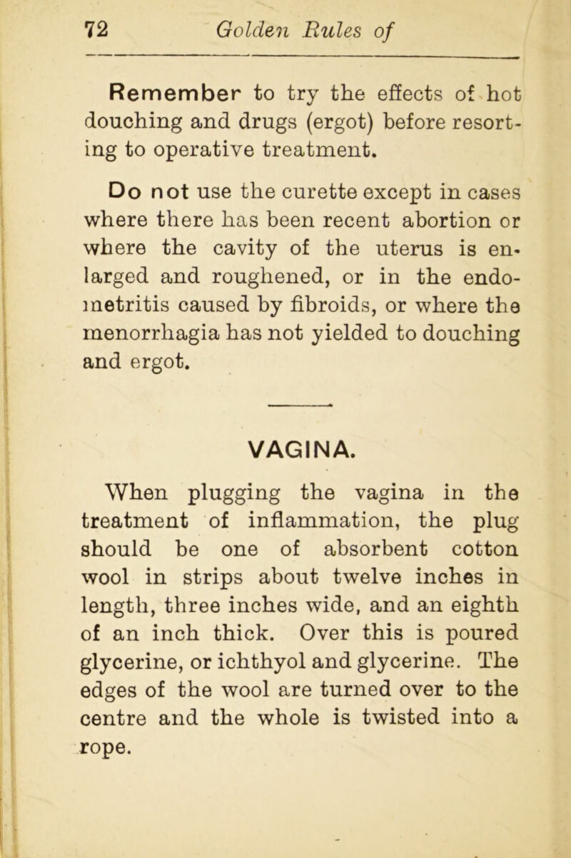 Remember to try the effects of hot douching and drugs (ergot) before resort- ing to operative treatment. Do not use the curette except in cases where there has been recent abortion or where the cavity of the uterus is en- larged and roughened, or in the endo- metritis caused by fibroids, or where the menorrhagia has not yielded to douching and ergot. VAGINA. When plugging the vagina in the treatment of inflammation, the plug should be one of absorbent cotton wool in strips about twelve inches in length, three inches wide, and an eighth of an inch thick. Over this is poured glycerine, or ichthyol and glycerine. The edges of the wool are turned over to the centre and the whole is twisted into a rope.