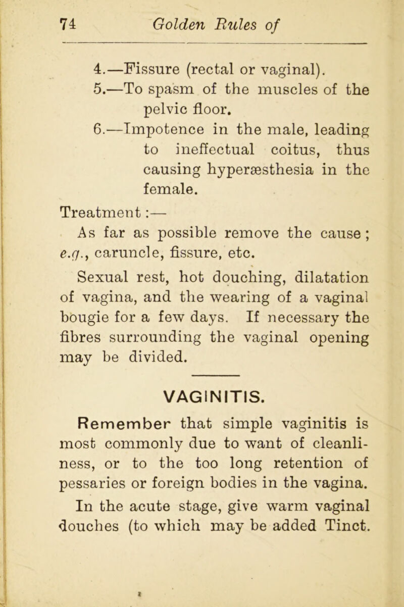 4. —Fissure (rectal or vaginal). 5. —To spasm of the muscles of the pelvic floor. 6. —Impotence in the male, leading to ineffectual coitus, thus causing hypersesthesia in the female. Treatment:— As far as possible remove the cause ; e.g., caruncle, fissure, etc. Sexual rest, hot douching, dilatation of vagina, and the wearing of a vaginal bougie for a few days. If necessary the fibres surrounding the vaginal opening may be divided. VAGINITIS. Remember that simple vaginitis is most commonly due to want of cleanli- ness, or to the too long retention of pessaries or foreign bodies in the vagina. In the acute stage, give warm vaginal douches (to which may be added Tinct.