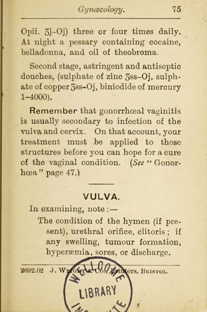 Opii. 5j-Oj) three or four times daily. At night a pessary containing cocaine, belladonna, and oil of theobroma. Second stage, astringent and antiseptic douches, (sulphate of zinc 5ss-Oj, sulph- ate of copper 5ss-Oj, biniodide of mercury 1-4000). Remember that gonorrhoeal vaginitis is usually secondary to infection of the vulva and cervix. On that account, your treatment must be applied to those structures before you can hope for a cure of the vaginal condition. [See “ Gonor- hoea ” page 47.) VULVA. In examining, note :— The condition of the hymen (if pre- sent), urethral orifice, clitoris ; if any swelling, tumour formation,
