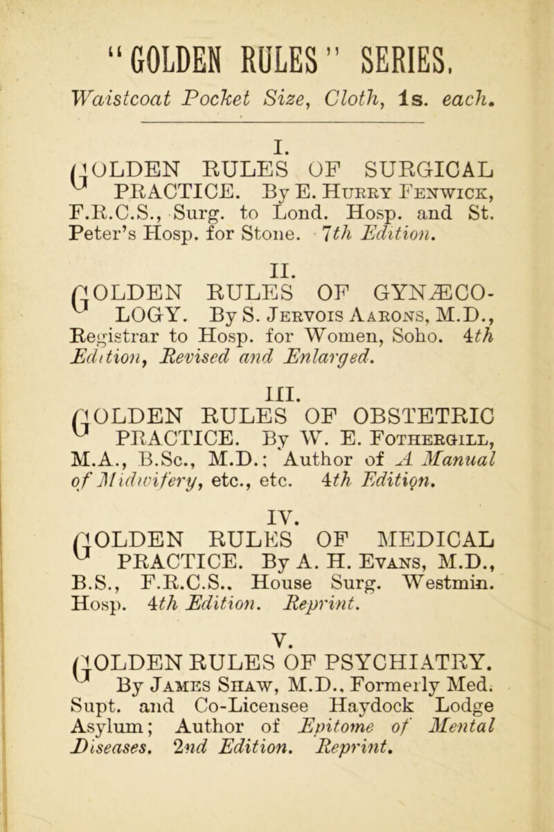 “GOLDEN ROLES” SERIES. Waistcoat Pocket Size, Cloth, Is. each. I. ('OLDEN RULES OF SURGICAL ^ PRACTICE. By E. Hurry Fenwick, F.R.C.S., Surg. to Lond. Hosp. and St. Peter’s Hosp. for Stone. 7th Edition. II. O OLDEN RULES OF GYNaECO- ^ LOGY. By S. Jervois Aarons, M.D., Registrar to Hosp. for Women, Soho. 4th Edition, Revised and Enlarged. III. BOLDEN RULES OF OBSTETRIC ^ PRACTICE. By W. E. Fothergill, M.A., B.Sc., M.D.; Author of A Manual of Midwifery, etc., etc. 4th Edition. IY. (''OLDEN RULES OF MEDICAL u PRACTICE. By A. H. Evans, M.D., B.S., F.R.C.S.. House Surg. Westmin. Hosp. 4th Edition. Reprint. V. (jOLDEN RULES OF PSYCHIATRY. J By James Shaw, M.D., Formerly Med. Supt. and Co-Licensee Haydock Lodge Asylum; Author of Epitome of Mental Diseases. 2nd Edition. Reprint.