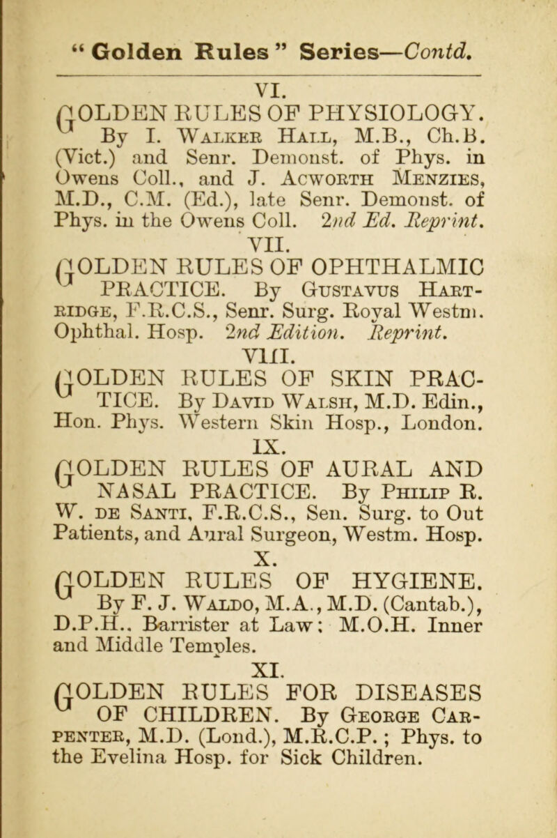 “ Golden Rules ” Series—Contd. VI. HOLDEN BULKS OF PHYSIOLOGY. u By I. Walker Hall, M.B., Ch.B. (Viet.) and Senr. Demonst. of Phys. in Owens Coll., and J. Acworth Menzies, M.D., C.M. (Ed.), late Senr. Demonst. of Phys. in the Owens Coll. 2nd Ed. Reprint. VII. HOLDEN BULES OF OPHTHALMIC PRACTICE. By Gustavus Hart- ridge, F.R.C.S., Senr. Surg. Boval Westm. Ophthal. Hosp. 2nd Edition. Reprint. VIII. HOLDEN BULES OF SKIN PBAC- u TICE. By David Wai.sii, M.D. Edin., Hon. Phys. Western Skin Hosp., London. IX. HOLDEN BULES OF AUBAL AND u NASAL PRACTICE. By Philip R. W. de Santi, F.R.C.S., Sen. Surg. to Out Patients, and Aural Surgeon, Westm. Hosp. X. HOLDEN BULES OF HYGIENE. u By F. J. Waldo, M.A., M.D. (Cantab.), D.P.H.. Barrister at Law; M.O.H. Inner and Middle Temples. XI. HOLDEN BULES FOB DISEASES u OF CHILDREN. By George Car- penter, M.D. (Lond.), M.R.C.P.; Phys. to the Evelina Hosp. for Sick Children.