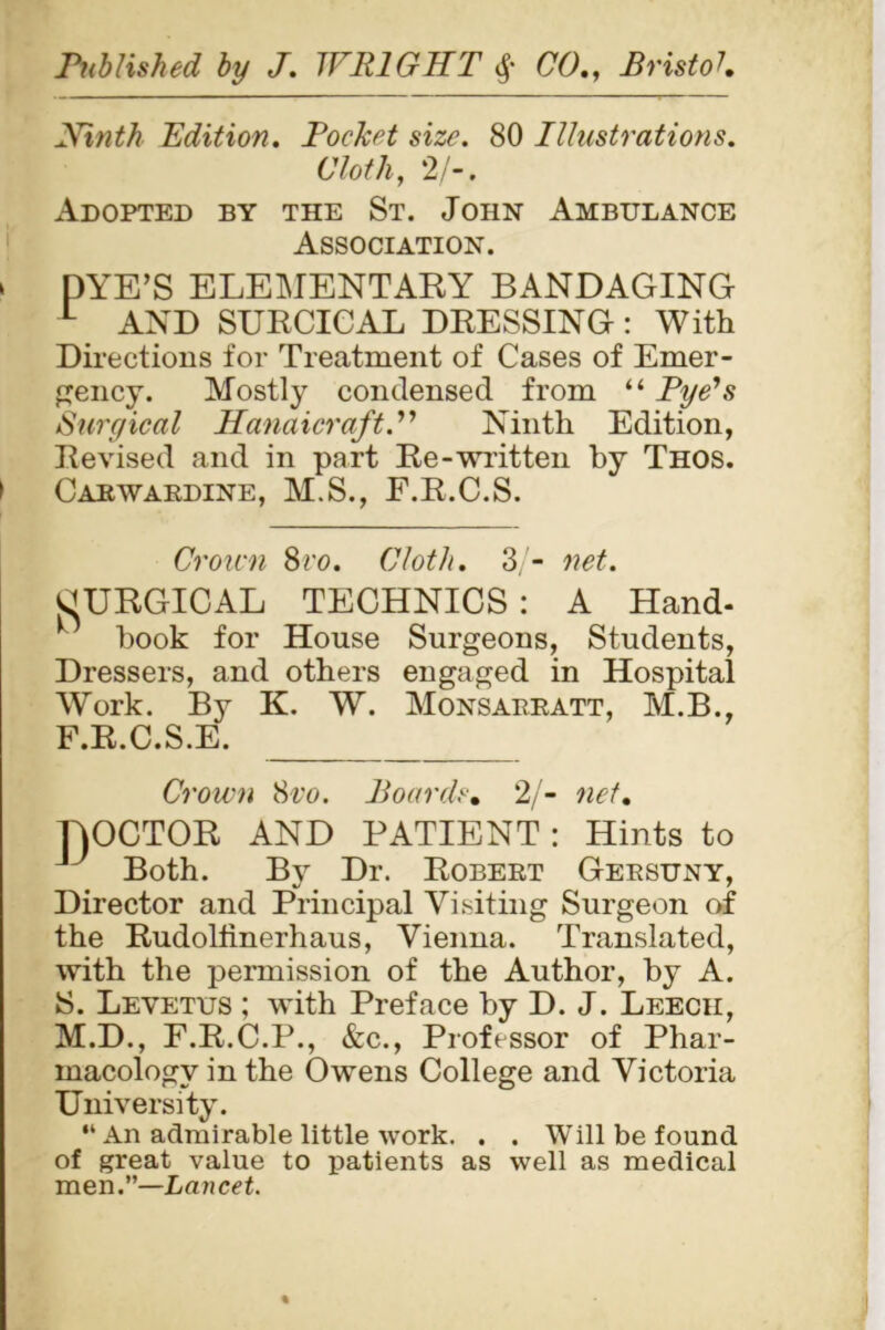 Xinth Edition. Pocket size. 80 Illustrations. Cloth, 2/-. Adopted by the St. John Ambulance Association. > pYE’S ELEMENTARY BANDAGING L AND SURCICAL DRESSING: With Directions for Treatment of Cases of Emer- gency. Mostly condensed from “ Pye's Surgical Handicraft.” Ninth Edition, Revised and in part Re-written by Thos. I Carwardine, M.S., F.R.C.S. Croicn 8vo. Cloth. 3/- net. SURGICAL TECHNICS: A Hand- book for House Surgeons, Students, Dressers, and others engaged in Hospital Work. By K. W. Monsarratt, M.B., F.R.C.S.E. Crown 8vo. Boards. 2/- net. DOCTOR AND PATIENT: Hints to J Both. By Dr. Robert Gersuny, Director and Principal Visiting Surgeon of the Rudollinerhaus, Vienna. Translated, with the permission of the Author, by A. S. Levetus ; with Preface by D. J. Leech, M.D., F.R.C.P., &c., Professor of Phar- macology in the Owens College and Victoria University. “ An admirable little work. . . Will be found of great value to patients as well as medical men.”—Lancet.