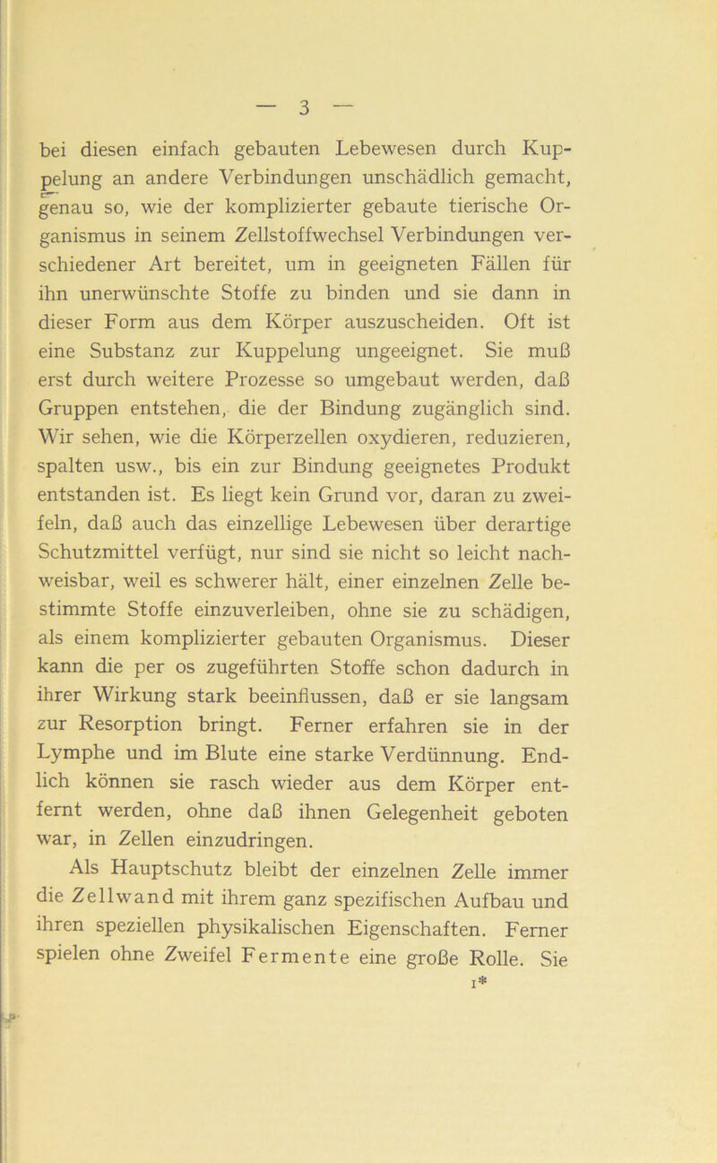 bei diesen einfach gebauten Lebewesen durch Kup- pelung an andere Verbindungen unschädlich gemacht, genau so, wie der komplizierter gebaute tierische Or- ganismus in seinem Zellstoffwechsel Verbindungen ver- schiedener Art bereitet, um in geeigneten Fällen für ihn unerwünschte Stoffe zu binden und sie dann in dieser Form aus dem Körper auszuscheiden. Oft ist eine Substanz zur Kuppelung ungeeignet. Sie muß erst durch weitere Prozesse so umgebaut werden, daß Gruppen entstehen, die der Bindung zugänglich sind. Wir sehen, wie die Körperzellen oxydieren, reduzieren, spalten usw., bis ein zur Bindung geeignetes Produkt entstanden ist. Es liegt kein Grund vor, daran zu zwei- feln, daß auch das einzellige Lebewesen über derartige Schutzmittel verfügt, nur sind sie nicht so leicht nach- weisbar, weil es schwerer hält, einer einzelnen Zelle be- stimmte Stoffe einzuverleiben, ohne sie zu schädigen, als einem komplizierter gebauten Organismus. Dieser kann die per os zugeführten Stoffe schon dadurch in ihrer Wirkung stark beeinflussen, daß er sie langsam zur Resorption bringt. Ferner erfahren sie in der Lymphe und im Blute eine starke Verdünnung. End- lich können sie rasch wieder aus dem Körper ent- fernt werden, ohne daß ihnen Gelegenheit geboten war, in Zellen einzudringen. Als Hauptschutz bleibt der einzelnen Zelle immer die Zellwand mit ihrem ganz spezifischen Aufbau und ihren speziellen physikalischen Eigenschaften. Ferner spielen ohne Zweifel Fermente eine große Rolle. Sie I*