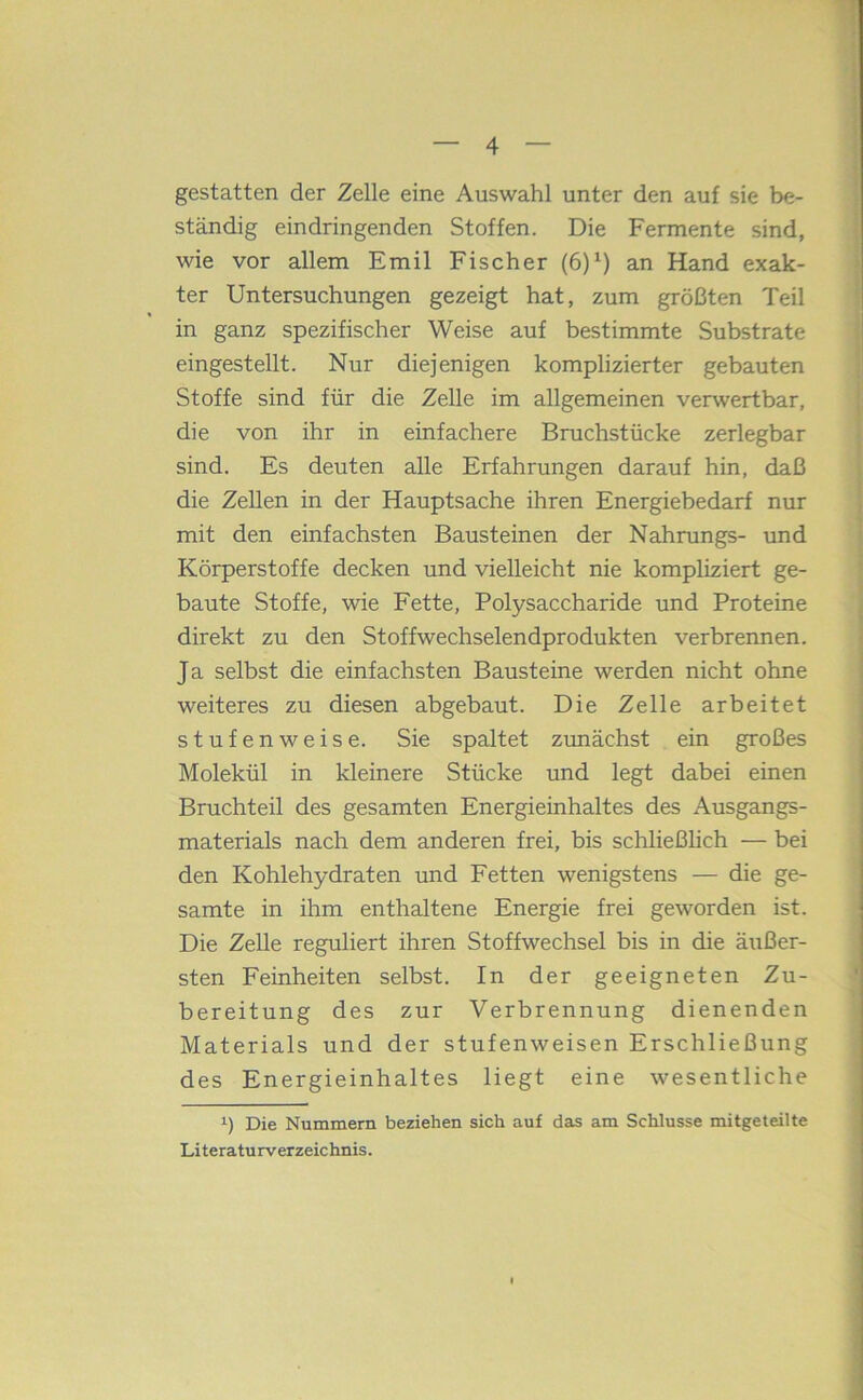 gestatten der Zelle eine Auswahl unter den auf sie be- ständig eindringenden Stoffen. Die Fermente sind, wie vor allem Emil Fischer (6)^) an Hand exak- ter Untersuchungen gezeigt hat, zum größten Teil in ganz spezifischer Weise auf bestimmte Substrate eingestellt. Nur diejenigen komplizierter gebauten Stoffe sind für die Zelle im allgemeinen verwertbar, die von ihr in einfachere Bruchstücke zerlegbar sind. Es deuten alle Erfahrungen darauf hin, daß die Zellen in der Hauptsache ihren Energiebedarf nur mit den einfachsten Bausteinen der Nahrungs- und Körperstoffe decken und vielleicht nie kompliziert ge- baute Stoffe, wie Fette, Polysaccharide und Proteine direkt zu den Stoffwechselendprodukten verbrennen. Ja selbst die einfachsten Bausteine werden nicht ohne weiteres zu diesen abgebaut. Die Zelle arbeitet stufenweise. Sie spaltet zunächst ein großes Molekül in kleinere Stücke und legt dabei einen Bruchteil des gesamten Energieinhaltes des Ausgangs- materials nach dem anderen frei, bis schließlich — bei den Kohlehydraten und Fetten wenigstens — die ge- samte in ihm enthaltene Energie frei geworden ist. Die Zelle reguliert ihren Stoffwechsel bis in die äiißer- sten Feinheiten selbst. In der geeigneten Zu- bereitung des zur Verbrennung dienenden Materials und der stufenweisen Erschließung des Energieinhaltes liegt eine wesentliche Die Nummern beziehen sich auf dais am Schlüsse mitgeteilte Literaturverzeichnis.