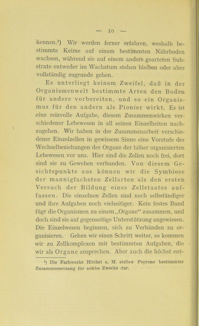 kennen/) Wir werden ferner erfahren, weshalb be- stimmte Keime auf einem bestimmten Nährboden wachsen, während sie auf einem anders gearteten Sub- strate entweder im Wachstum stehen bleiben oder aber vollständig zugrunde gehen. Es unterliegt keinem Zweifel, daß in der Organismenwelt bestimmte Arten den Boden für andere vorbereiten, und so ein Organis- mus für den andern als Pionier wirkt. Es ist -eine reizvolle Aufgabe, diesem Zusammenwirken ver- schiedener Lebewesen in all seinen Einzelheiten nach- zugehen. Wir haben in der Zusammenarbeit verschie- dener Einzelzellen in gewissem Sinne eine Vorstufe der Wechselbeziehungen der Organe der höher organisierten Lebewesen vor uns. Hier sind die Zellen noch frei, dort sind sie zu Geweben verbunden. Von diesem Ge- sichtspunkte aus können wir die Symbiose der mannigfachsten Zellarten als den ersten Versuch der Bildung eines Zellstaates auf- fassen. Die einzelnen Zellen sind noch selbständiger und ihre Aufgaben noch vielseitiger. Kein festes Band fügt die Organismen zu einem,,Organe“ zusammen, und doch sind sie auf gegenseitige Unterstützung angewiesen. Die Einzelwesen beginnen, sich zu Verbänden zu or- ganisieren. Gehen wir einen Schritt weiter, so kommen wir zu Zellkomplexen mit bestimmten Aufgaben, die wir als Organe ansprechen. Aber auch die höchst ent- Die Farbwerke Höchst a. M. stellen Peptone bestimmter Zusammensetzung für solche Zwecke dar.