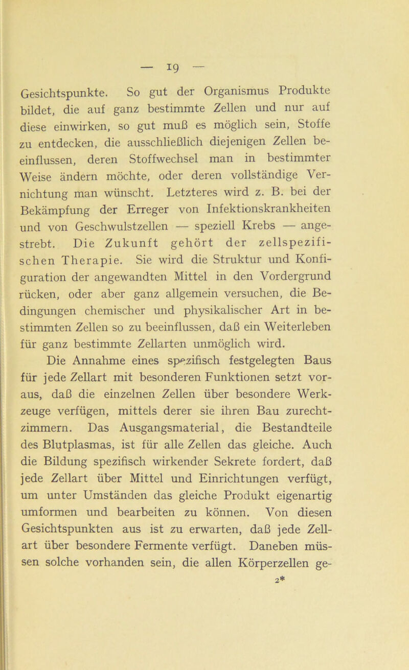 Gesichtspunkte. So gut der Organismus Produkte bildet, die auf ganz bestimmte Zellen und nur auf diese einwirken, so gut muß es möglich sein, Stoffe zu entdecken, die ausschließlich diejenigen Zellen be- einflussen, deren Stoffwechsel man in bestimmter Weise ändern möchte, oder deren vollständige Ver- nichtung man wünscht. Letzteres wird z. B. bei der Bekämpfung der Erreger von Infektionskrankheiten und von Geschwulstzellen — speziell Krebs — ange- strebt. Die Zukunft gehört der zellspezifi- schen Therapie. Sie wird die Struktur und Konfi- guration der angewandten Mittel in den Vordergrund rücken, oder aber ganz allgemein versuchen, die Be- dingungen chemischer und physikalischer Art in be- stimmten Zellen so zu beeinflussen, daß ein Weitelieben für ganz bestimmte Zellarten unmöglich wird. Die Annahme eines sp'^zifisch festgelegten Baus für jede Zellart mit besonderen Funktionen setzt vor- aus, daß die einzelnen Zellen über besondere Werk- zeuge verfügen, mittels derer sie ihren Bau zurecht- zimmern. Das Ausgangsmaterial, die Bestandteile des Blutplasmas, ist für alle Zellen das gleiche. Auch die Bildung spezifisch wirkender Sekrete fordert, daß jede Zellart über Mittel und Einrichtungen verfügt, um unter Umständen das gleiche Produkt eigenartig umformen und bearbeiten zu können. Von diesen Gesichtspunkten aus ist zu erwarten, daß jede Zell- art über besondere Fermente verfügt. Daneben müs- sen solche vorhanden sein, die allen Körperzellen ge-