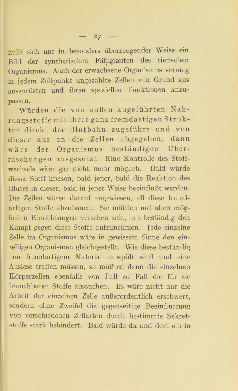 hüllt sich uns in besonders überzeugender Weise ein Bild der synthetischen Fähigkeiten des tierischen Organismus. Auch der erwachsene Organismus vermag in jedem Zeitpunkt ungezählte Zellen von Grund aus auszurüsten und ihren speziellen Funktionen anzu- passen. Würden die von außen zugeführten Nah- rungsstoffe mit ihrer ganz fremdartigen Struk- tur direkt der Blutbahn zugeführt und von dieser aus an die Zellen abgegeben, dann wäre der Organismus beständigen Über- raschungen ausgesetzt. Eine Kontrolle des Stoff- wechsels wäre gar nicht mehr möglich. Bald würde dieser Stoff kreisen, bald jener, bald die Reaktion des Blutes in dieser, bald in jener Weise beeinflußt werden. Die Zellen wären darauf angewiesen, all diese fremd- artigen Stoffe abzubauen. .Sie müßten mit allen mög- lichen Einrichtungen versehen sein, um beständig den Kampf gegen diese Stoffe aufzunehmen. Jede einzelne Zelle im Organismus wäre in gewissem Sinne den ein- '.elligen Organismen gleichgestellt. Wie diese beständig ’on fremdartigem Material umspült sind und eine Auslese treffen müssen, so müßten dann die einzelnen Körperzellen ebenfalls von Fall zu Fall die für sie brauchbaren Stoffe aussuchen. Es wäre nicht nur die Arbeit der einzelnen Zelle außerordentlich erschwert, sondern ohne Zweifel die gegenseitige Beeinflussung von verschiedenen Zellarten durch bestimmte Sekret- stoffe stark behindert. Bald würde da und dort ein in