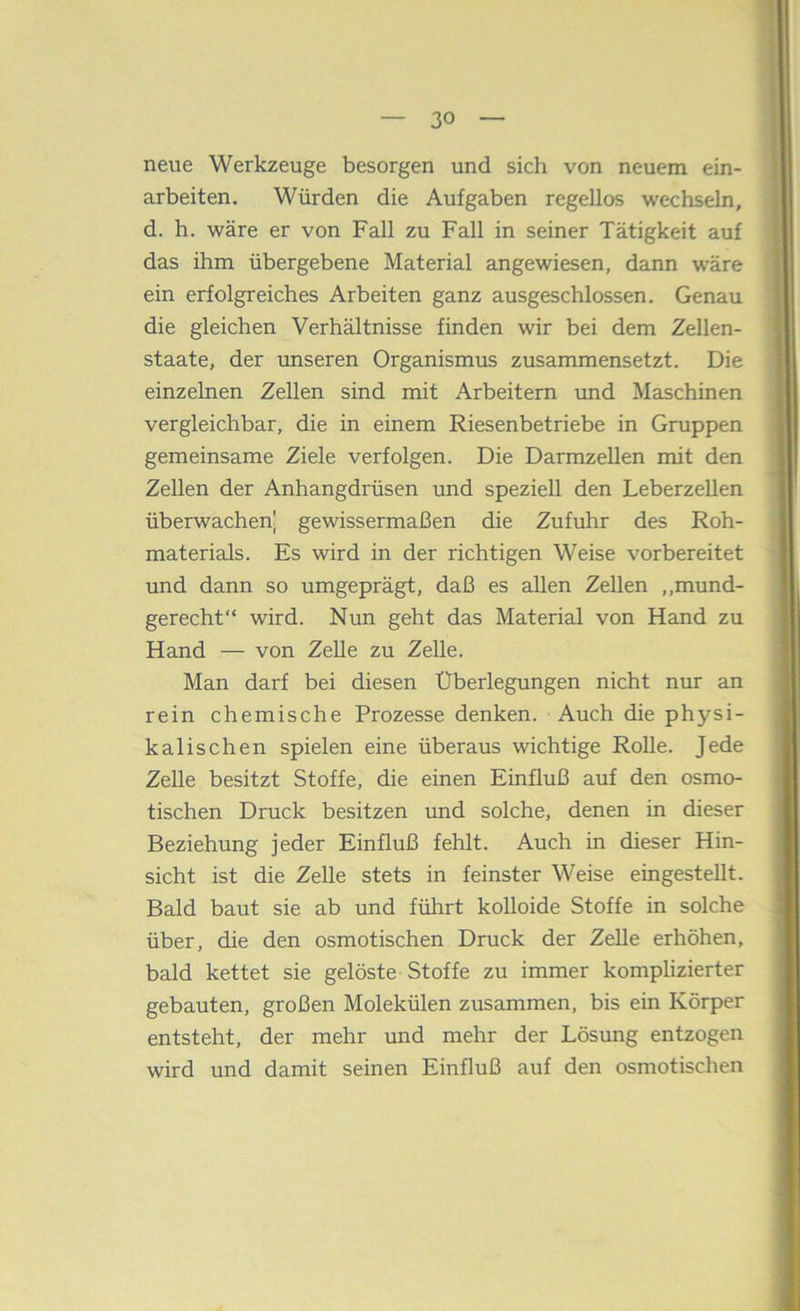 neue Werkzeuge besorgen und sich von neuem ein- arbeiten. Würden die Aufgaben regellos wechseln, d. h. wäre er von Fall zu Fall in seiner Tätigkeit auf das ihm übergebene Material angewiesen, dann wäre ein erfolgreiches Arbeiten ganz ausgeschlossen. Genau die gleichen Verhältnisse finden wir bei dem Zellen- staate, der unseren Organismus zusammensetzt. Die einzelnen Zellen sind mit Arbeitern und Maschinen vergleichbar, die in einem Riesenbetriebe in Gruppen gemeinsame Ziele verfolgen. Die Darmzellen mit den Zellen der Anhangdrüsen und speziell den LeberzeUen überwachen! gewissermaßen die Zufuhr des Roh- materials. Es wird in der richtigen Weise vorbereitet und dann so umgeprägt, daß es allen Zellen ,,mund- gerecht“ wird. Nun geht das Material von Hand zu Hand — von ZeUe zu Zelle. Man darf bei diesen Überlegungen nicht nur an rein chemische Prozesse denken. Auch die physi- kalischen spielen eine überaus wichtige RoUe. Jede Zelle besitzt Stoffe, die einen Einfluß auf den osmo- tischen Druck besitzen und solche, denen in dieser Beziehung jeder Einfluß fehlt. Auch in dieser Hin- sicht ist die Zelle stets in feinster Weise eingestellt. Bald baut sie ab und führt kolloide Stoffe in solche über, die den osmotischen Druck der Zelle erhöhen, bald kettet sie gelöste Stoffe zu immer komplizierter gebauten, großen Molekülen zusammen, bis ein Körper entsteht, der mehr und mehr der Lösung entzogen wird und damit seinen Einfluß auf den osmotischen