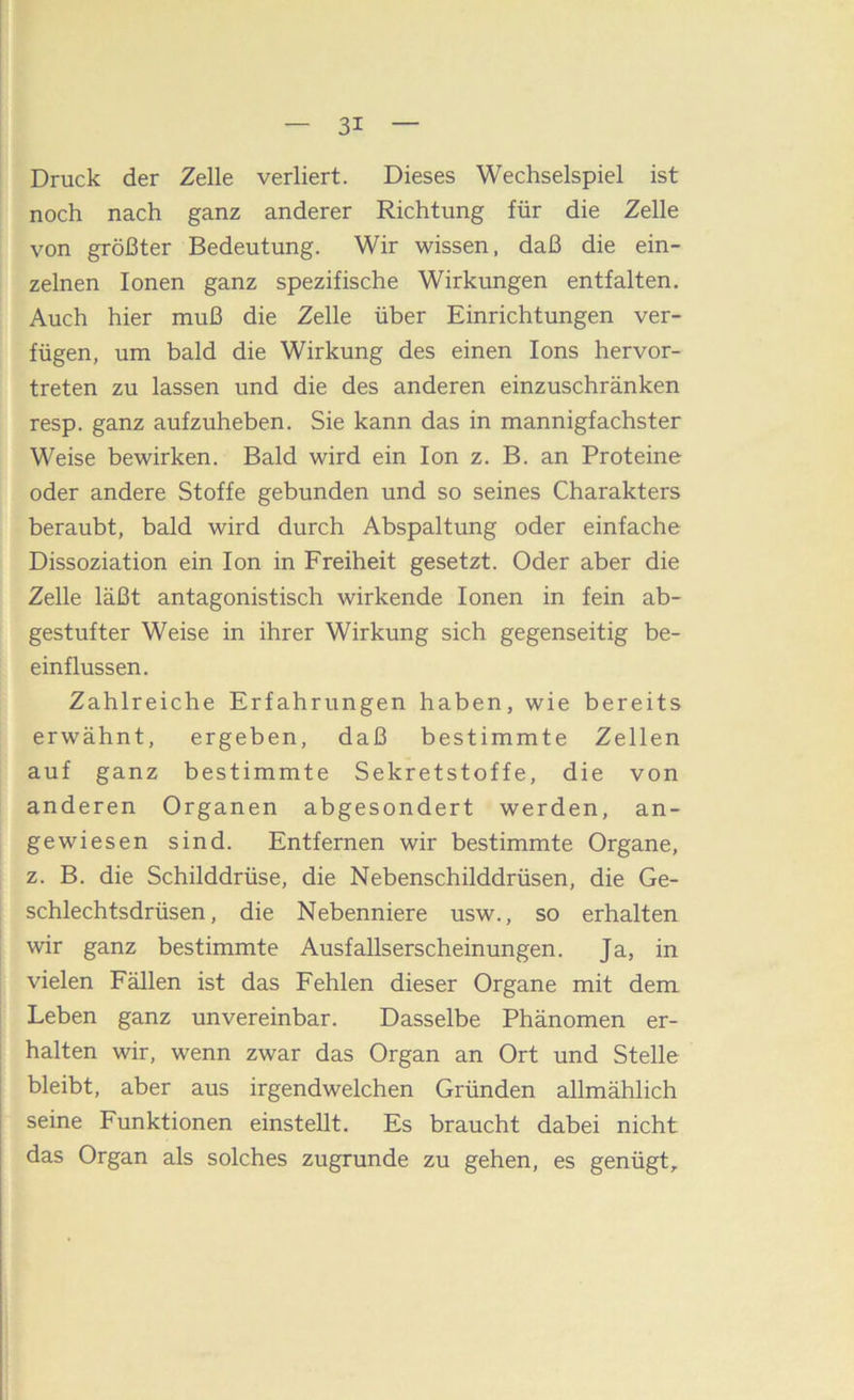 Druck der Zelle verliert. Dieses Wechselspiel ist noch nach ganz anderer Richtung für die Zelle von größter Bedeutung. Wir wissen, daß die ein- zelnen Ionen ganz spezifische Wirkungen entfalten. Auch hier muß die Zelle über Einrichtungen ver- fügen, um bald die Wirkung des einen Ions hervor- treten zu lassen und die des anderen einzuschränken resp. ganz aufzuheben. Sie kann das in mannigfachster Weise bewirken. Bald wird ein Ion z. B. an Proteine oder andere Stoffe gebunden und so seines Charakters beraubt, bald wird durch Abspaltung oder einfache Dissoziation ein Ion in Freiheit gesetzt. Oder aber die Zelle läßt antagonistisch wirkende Ionen in fein ab- gestufter Weise in ihrer Wirkung sich gegenseitig be- einflussen. Zahlreiche Erfahrungen haben, wie bereits erwähnt, ergeben, daß bestimmte Zellen auf ganz bestimmte Sekretstoffe, die von anderen Organen abgesondert werden, an- gewiesen sind. Entfernen wir bestimmte Organe, z. B. die Schilddrüse, die Nebenschilddrüsen, die Ge- schlechtsdrüsen, die Nebenniere usw., so erhalten wir ganz bestimmte Ausfallserscheinungen. Ja, in vielen Fällen ist das Fehlen dieser Organe mit dem Leben ganz unvereinbar. Dasselbe Phänomen er- : halten wir, wenn zwar das Organ an Ort und Stelle bleibt, aber aus irgendwelchen Gründen allmählich I seine Funktionen einstellt. Es braucht dabei nicht das Organ als solches zugrunde zu gehen, es genügt.