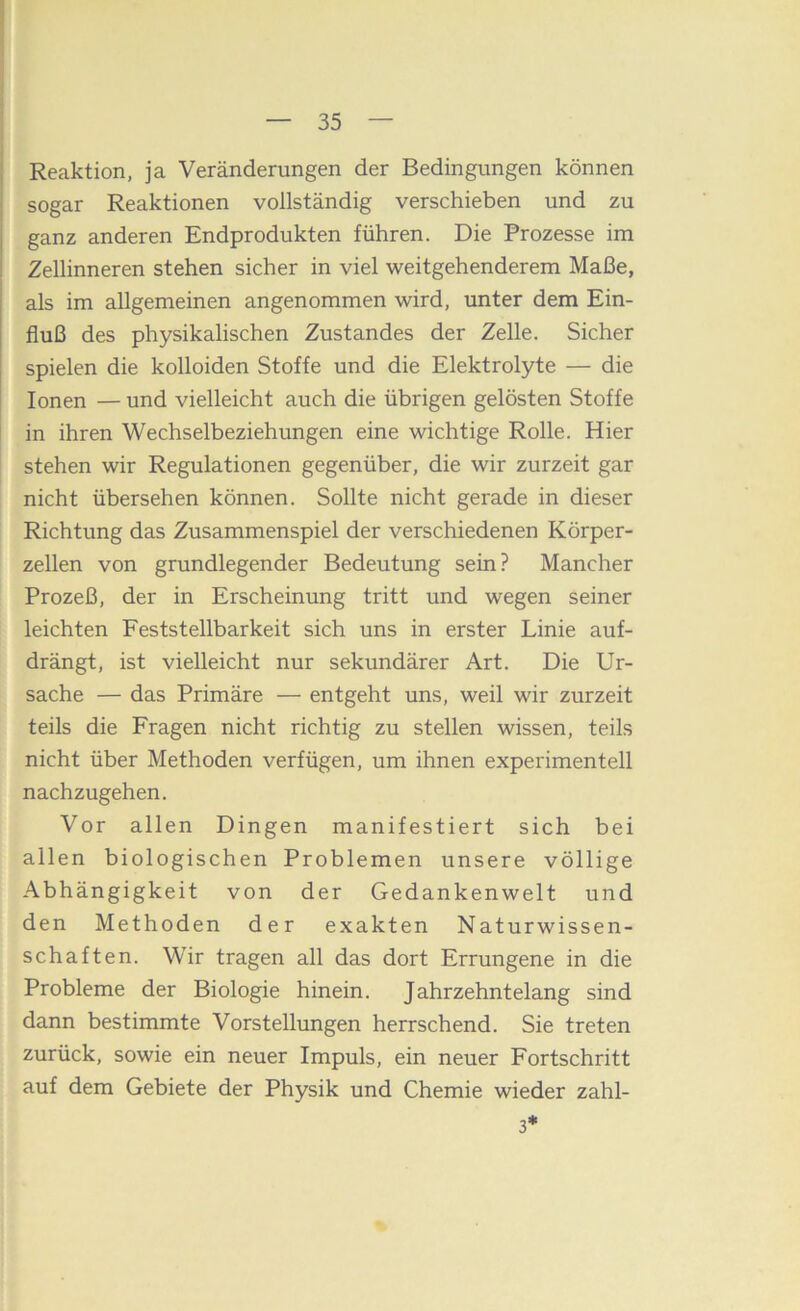 Reaktion, ja Veränderungen der Bedingungen können sogar Reaktionen vollständig verschieben und zu ganz anderen Endprodukten führen. Die Prozesse im Zellinneren stehen sicher in viel weitgehenderem Maße, als im allgemeinen angenommen wird, unter dem Ein- fluß des physikalischen Zustandes der Zelle. Sicher spielen die kolloiden Stoffe und die Elektrolyte — die Ionen — und vielleicht auch die übrigen gelösten Stoffe in ihren Wechselbeziehungen eine wichtige Rolle. Hier stehen wir Regulationen gegenüber, die wir zurzeit gar nicht übersehen können. Sollte nicht gerade in dieser Richtung das Zusammenspiel der verschiedenen Körper- zellen von grundlegender Bedeutung sein? Mancher Prozeß, der in Erscheinung tritt und wegen seiner leichten Feststeilbarkeit sich uns in erster Linie auf- drängt, ist vielleicht nur sekundärer Art. Die Ur- sache — das Primäre — entgeht uns, weil wir zurzeit teils die Fragen nicht richtig zu stellen wissen, teils nicht über Methoden verfügen, um ihnen experimentell nachzugehen. Vor allen Dingen manifestiert sich bei allen biologischen Problemen unsere völlige Abhängigkeit von der Gedankenwelt und den Methoden der exakten Naturwissen- schaften. Wir tragen all das dort Errungene in die Probleme der Biologie hinein. Jahrzehntelang sind dann bestimmte Vorstellungen herrschend. Sie treten zurück, sowie ein neuer Impuls, ein neuer Fortschritt auf dem Gebiete der Physik und Chemie wieder zahl- 3*