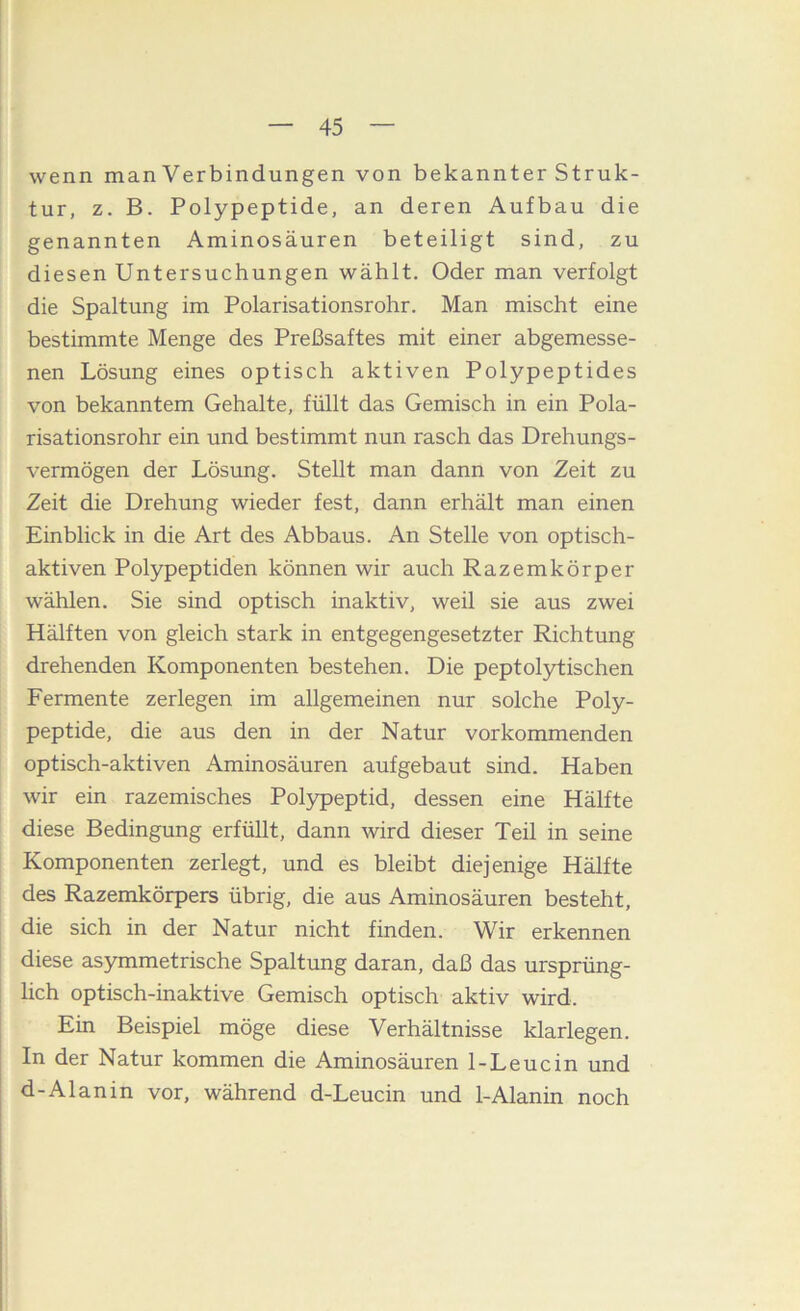 wenn man Verbindungen von bekannter Struk- tur, z. B. Polypeptide, an deren Aufbau die genannten Aminosäuren beteiligt sind, zu diesen Untersuchungen wählt. Oder man verfolgt die Spaltung im Polarisationsrohr. Man mischt eine bestimmte Menge des Preßsaftes mit einer abgemesse- nen Lösung eines optisch aktiven Polypeptides von bekanntem Gehalte, füllt das Gemisch in ein Pola- risationsrohr ein und bestimmt nun rasch das Drehungs- vermögen der Lösung. Stellt man dann von Zeit zu Zeit die Drehung wieder fest, dann erhält man einen Einblick in die Art des Abbaus. An Stelle von optisch- aktiven Polypeptiden können wir auch Razemkörper wählen. Sie sind optisch inaktiv, weil sie aus zwei Hälften von gleich stark in entgegengesetzter Richtung drehenden Komponenten bestehen. Die peptolylischen Fermente zerlegen im allgemeinen nur solche Poly- peptide, die aus den in der Natur vorkommenden optisch-aktiven Aminosäuren aufgebaut sind. Haben wir ein razemisches Polypeptid, dessen eine Hälfte diese Bedingung erfüllt, dann wird dieser Teil in seine Komponenten zerlegt, und es bleibt diejenige Hälfte des Razemkörpers übrig, die aus Aminosäuren besteht, die sich in der Natur nicht finden. Wir erkennen diese asymmetrische Spaltung daran, daß das ursprüng- lich optisch-inaktive Gemisch optisch aktiv wird. Ein Beispiel möge diese Verhältnisse klarlegen. In der Natur kommen die Aminosäuren 1-Le nein und d-Al an in vor, während d-Leucin und 1-Alanin noch