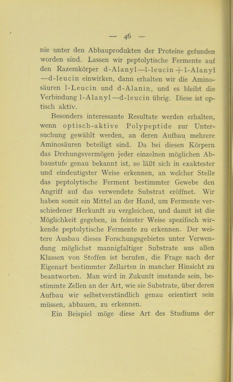 nie unter den Abbauprodukten der Proteine gefunden worden sind. Lassen wir peptolytische Fermente auf den Razemkörper d-Alanyl—1-leucin-f-1-AIanyl —d-leucin einwirken, dann erhalten wir die Amino- säuren 1-Leucin und d-Alanin, und es bleibt die Verbindung 1-Alanyl—d-leucin übrig. Diese ist op- tisch aktiv. Besonders interessante Resultate werden erhalten, wenn optisch-aktive Polypeptide zur Unter- suchung gewählt werden, an deren Aufbau mehrere Aminosäuren beteiligt sind. Da bei diesen Körpern das Drehungsvermögen jeder einzelnen möglichen Ab- baustufe genau bekannt ist, so läßt sich in exaktester und eindeutigster Weise erkennen, an welcher Stelle das peptolytische Ferment bestimmter Gewebe den Angriff auf das verwendete Substrat eröffnet. Wir haben somit ein Mittel an der Hand, um Fermente ver- schiedener Herkunft zu vergleichen, und damit ist die Möglichkeit gegeben, in feinster Weise spezifisch wir- kende peptolytische Fermente zu erkennen. Der wei- tere Ausbau dieses Forschungsgebietes unter Verwen- dung möglichst mannigfaltiger Substrate aus allen Klassen von Stoffen ist berufen, die Frage nach der Eigenart bestimmter Zellarten in mancher Hinsicht zu beantworten. Man wird in Zukunft imstande sein, be- stimmte Zellen an der Art, wie sie Substrate, über deren Aufbau wir selbstverständlich genau orientiert sein müssen, abbauen, zu erkennen. Ein Beispiel möge diese Art des Studiums der