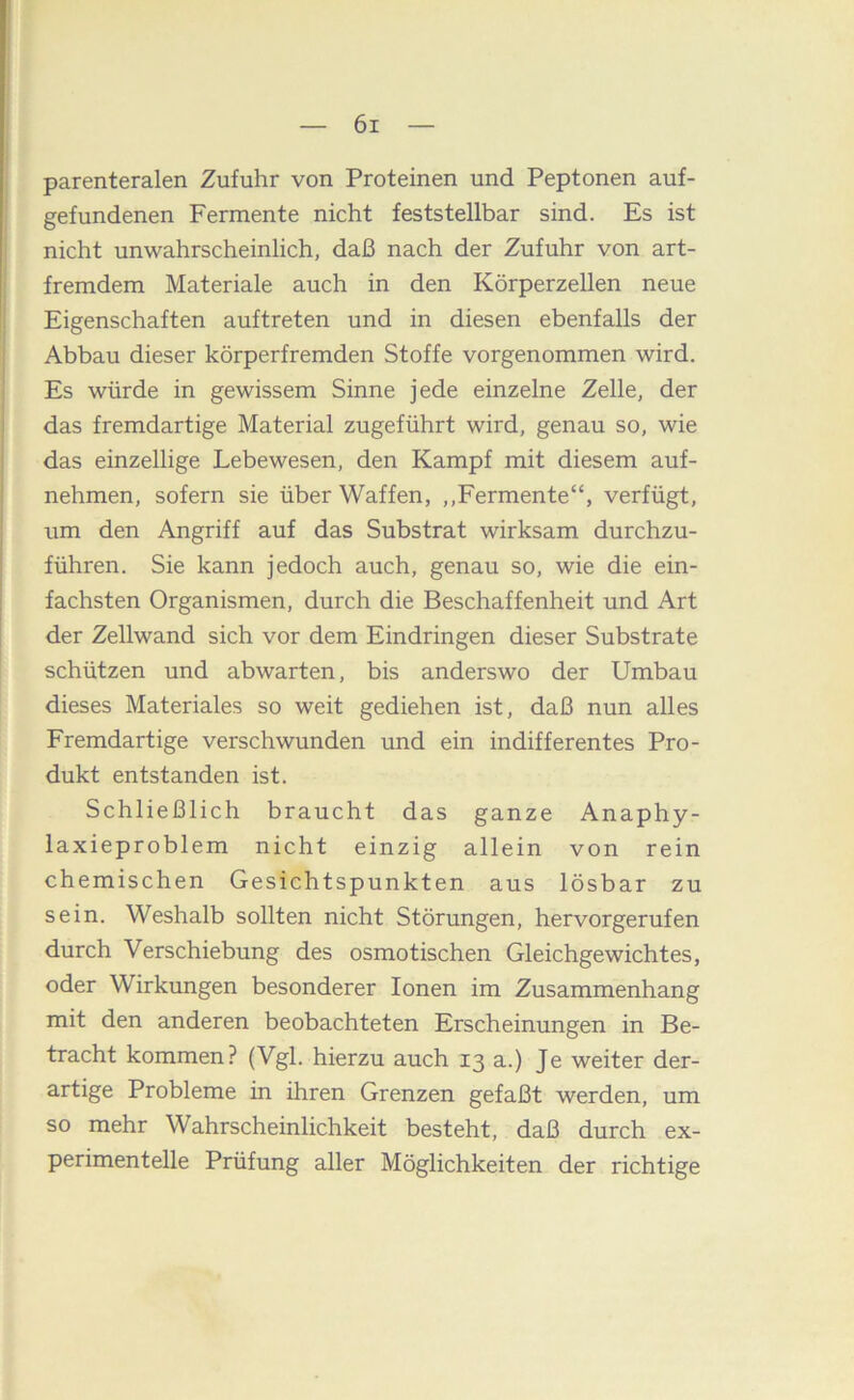 parenteralen Zufuhr von Proteinen und Peptonen auf- gefundenen Fermente nicht feststellbar sind. Es ist nicht unwahrscheinlich, daß nach der Zufuhr von art- fremdem Materiale auch in den Körperzellen neue Eigenschaften auftreten und in diesen ebenfalls der Abbau dieser körperfremden Stoffe vorgenommen wird. Es würde in gewissem Sinne jede einzelne Zelle, der das fremdartige Material zugeführt wird, genau so, wie das einzellige Lebewesen, den Kampf mit diesem auf- nehmen, sofern sie über Waffen, ,,Fermente“, verfügt, um den Angriff auf das Substrat wirksam durchzu- führen. Sie kann jedoch auch, genau so, wie die ein- fachsten Organismen, durch die Beschaffenheit und Art der Zellwand sich vor dem Eindringen dieser Substrate schützen und abwarten, bis anderswo der Umbau dieses Materiales so weit gediehen ist, daß nun alles Fremdartige verschwunden und ein indifferentes Pro- dukt entstanden ist. Schließlich braucht das ganze Anaphy- laxieproblem nicht einzig allein von rein chemischen Gesichtspunkten aus lösbar zu sein. Weshalb sollten nicht Störungen, hervorgerufen durch Verschiebung des osmotischen Gleichgewichtes, oder Wirkungen besonderer Ionen im Zusammenhang mit den anderen beobachteten Erscheinungen in Be- tracht kommen? (Vgl. hierzu auch 13 a.) Je weiter der- artige Probleme in ihren Grenzen gefaßt werden, um so mehr Wahrscheinlichkeit besteht, daß durch ex- perimentelle Prüfung aller Möglichkeiten der richtige