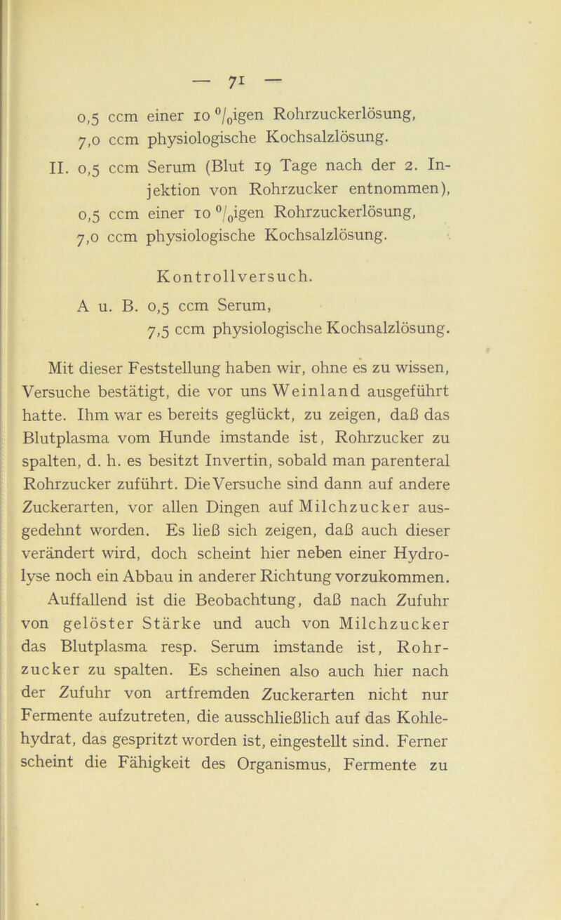 0,5 ccm einer lo ®/oigen Rohrzuckerlösung, 7,0 ccm physiologische Kochsalzlösung. II. 0,5 ccm Serum (Blut 19 Tage nach der 2. In- jektion von Rohrzucker entnommen), 0,5 ccm einer to ”/oigen Rohrzuckerlösung, 7,0 ccm physiologische Kochsalzlösung. Kontrollversuch. A u. B. 0,5 ccm Serum, 7,5 ccm physiologische Kochsalzlösung. Mit dieser Feststellung haben wir, ohne es zu wissen, Versuche bestätigt, die vor uns Weinland ausgeführt hatte. Ihm war es bereits geglückt, zu zeigen, daß das Blutplasma vom Hunde imstande ist, Rohrzucker zu spalten, d. h. es besitzt Invertin, sobald man parenteral Rohrzucker zuführt. Die Versuche sind dann auf andere Zuckerarten, vor allen Dingen auf Milchzucker aus- gedehnt worden. Es ließ sich zeigen, daß auch dieser verändert wird, doch scheint hier neben einer Hydro- lyse noch ein Abbau in anderer Richtung vorzukommen. Auffallend ist die Beobachtung, daß nach Zufuhr von gelöster Stärke und auch von Milchzucker das Blutplasma resp. Serum imstande ist, Rohr- zucker zu spalten. Es scheinen also auch hier nach der Zufuhr von artfremden Zuckerarten nicht nur Fermente aufzutreten, die ausschließlich auf das Kohle- hydrat, das gespritzt worden ist, eingestellt sind. Ferner scheint die Fähigkeit des Organismus, Fermente zu