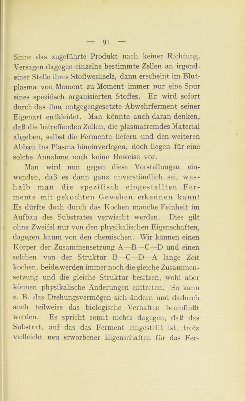 Sinne das zugeführte Produkt nach keiner Richtung. Versagen dagegen einzelne bestimmte Zellen an irgend- einer Stelle ihres Stoffwechsels, dann erscheint im Blut- plasma von Moment zu Moment immer nur eine Spur eines spezifisch organisierten Stoffes. Er wird sofort durch das ihm entgegengesetzte Abwehrferment seiner Eigenart entkleidet. Man könnte auch daran denken, daß die betreffenden Zellen, die plasmafremdes Material abgeben, selbst die Fermente liefern und den weiteren Abbau ins Plasma hineinverlegen, doch liegen für eine solche Annahme noch keine Beweise vor. Man wird nun gegen diese Vorstellungen ein- wenden, daß es dann ganz unverständlich sei, wes- halb man die spezifisch eingestellten Fer- mente mit gekochten Geweben erkennen kann! Es dürfte doch durch das Kochen manche Feinheit im Aufbau des Substrates verwischt werden. Dies gilt ohne Zweifel nur von den physikalischen Eigenschaften, dagegen kaum von den chemischen. Wir können einen Körper der Zusammensetzung A—^B—C—und einen solchen von der Struktur B—C—D—A lange Zeit kochen, beide.werden immer noch die gleiche Zusammen- setzung und die gleiche Struktur besitzen, wohl aber können physikalische Änderungen eintreten. So kann z. B. das Drehungsvermögen sich ändern und dadurch auch teilweise das biologische Verhalten beeinflußt werden. Es spricht somit nichts dagegen, daß das Substrat, auf das das Ferment eingestellt ist, trotz vielleicht neu erworbener Eigenschaften für das Fer-