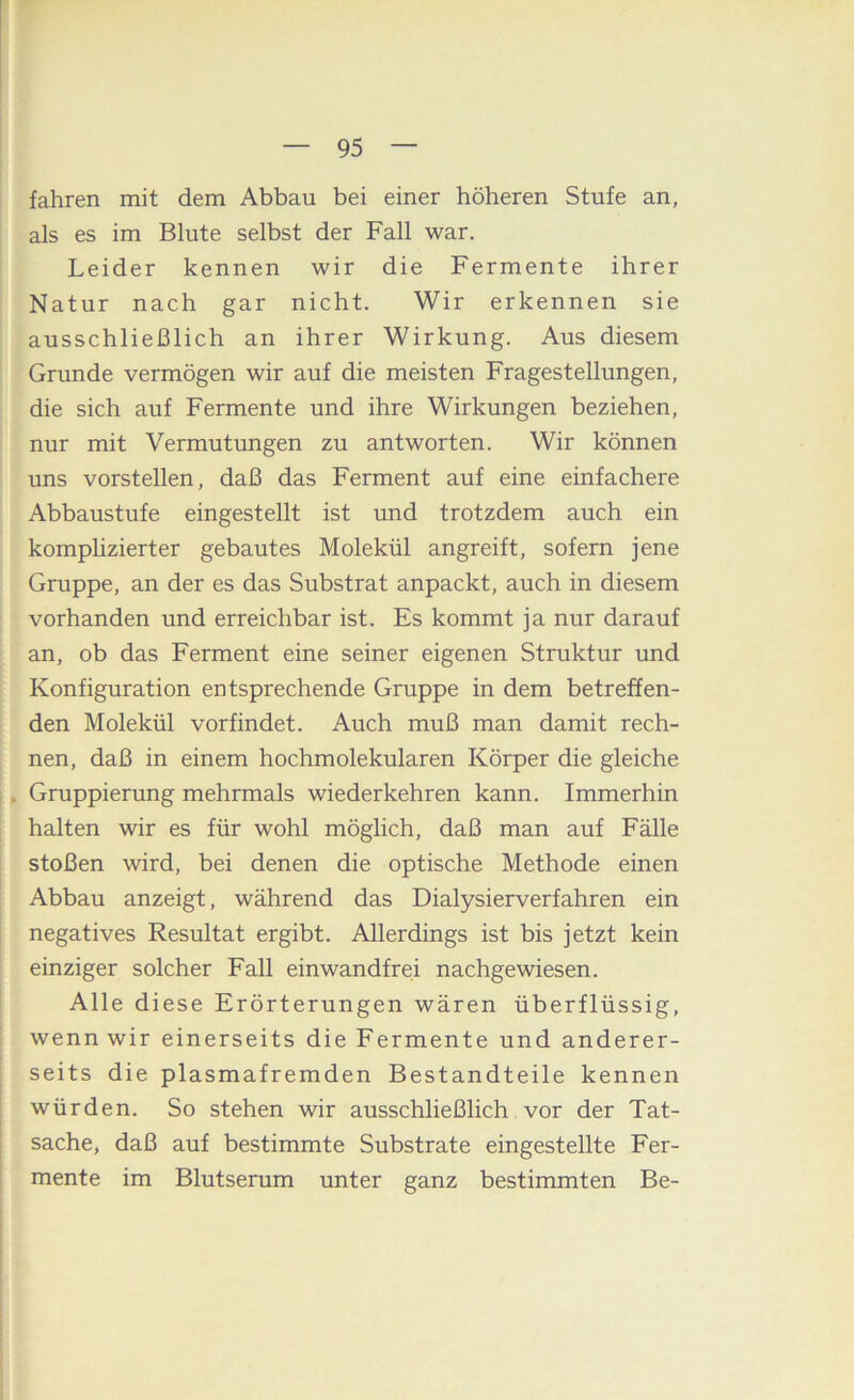 fahren mit dem Abbau bei einer höheren Stufe an, als es im Blute selbst der Fall war. Leider kennen wir die Fermente ihrer Natur nach gar nicht. Wir erkennen sie ausschließlich an ihrer Wirkung. Aus diesem Grunde vermögen wir auf die meisten Fragestellungen, die sich auf Fermente und ihre Wirkungen beziehen, nur mit Vermutungen zu antworten. Wir können uns vorstellen, daß das Ferment auf eine einfachere Abbaustufe eingestellt ist und trotzdem auch ein kornphzierter gebautes Molekül angreift, sofern jene Gruppe, an der es das Substrat anpackt, auch in diesem vorhanden und erreichbar ist. Es kommt ja nur darauf an, ob das Ferment eine seiner eigenen Struktur und Konfiguration entsprechende Gruppe in dem betreffen- den Molekül vorfindet. Auch muß man damit rech- nen, daß in einem hochmolekularen Körper die gleiche , Gruppierung mehrmals wiederkehren kann. Immerhin halten wir es für wohl möglich, daß man auf Fälle stoßen wird, bei denen die optische Methode einen Abbau anzeigt, während das Dialysierverfahren ein negatives Resultat ergibt. Allerdings ist bis jetzt kein einziger solcher Fall einwandfrei nachgewiesen. Alle diese Erörterungen wären überflüssig, wenn wir einerseits die Fermente und anderer- seits die plasmafremden Bestandteile kennen würden. So stehen wir ausschließlich vor der Tat- sache, daß auf bestimmte Substrate eingestellte Fer- mente im Blutserum unter ganz bestimmten Be-