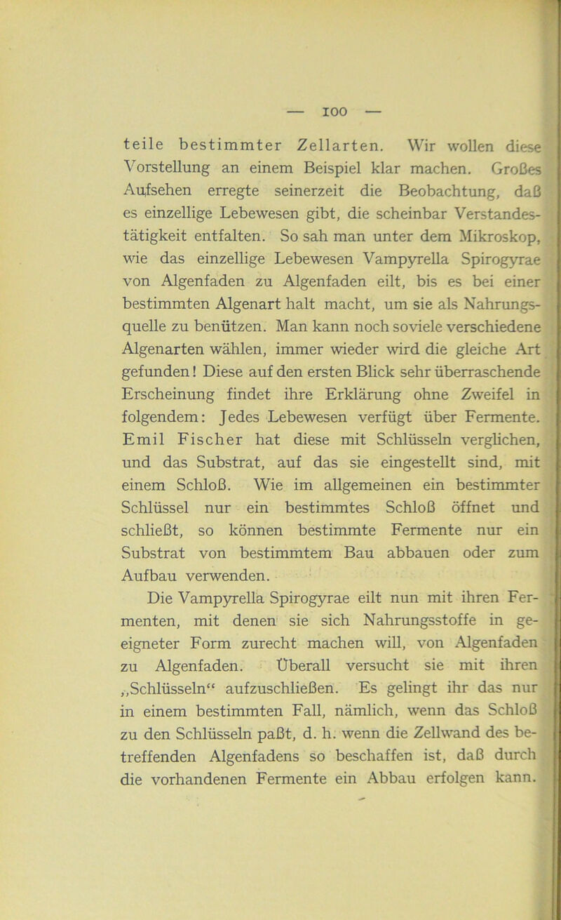 I teile bestimmter Zellarten. Wir wollen diese | Vorstellung an einem Beispiel klar machen. Großes i Aufsehen erregte seinerzeit die Beobachtung, daß es einzellige Lebewesen gibt, die scheinbar Verstandes- | tätigkeit entfalten. So sah man imter dem Mikroskop, | wie das einzellige Lebewesen Vampyrella Spirogyrae i von Algenfaden zu Algenfaden eilt, bis es bei einer f bestimmten Algenart halt macht, um sie als Nahrungs- ^ quelle zu benützen. Man kann noch so viele verschiedene , Algenarten wählen, immer wieder wird die gleiche Art j gefunden! Diese auf den ersten Blick sehr überraschende j Erscheinung findet ihre Erklärung ohne Zweifel in | folgendem: Jedes Lebewesen verfügt über Fermente, j Emil Fischer hat diese mit Schlüsseln verglichen, ^ und das Substrat, auf das sie eingestellt sind, mit j einem Schloß. Wie im allgemeinen ein bestimmter Schlüssel nur ein bestimmtes Schloß öffnet und j schließt, so können bestimmte Fermente nur ein i; Substrat von bestimmtem Bau abbauen oder zum ji Aufbau verwenden. | Die Vampyrella Spirogyrae eilt nun mit ihren Fer- | menten, mit denen sie sich Nahnmgsstoffe in ge- | eigneter Form zurecht machen will, von Algenfaden | zu Algenfaden. Überall versucht sie mit ihren j „Schlüsseln“ aufzuschließen. Es gelingt ihr das nur i in einem bestimmten Fall, nämlich, wenn das Schloß ; zu den Schlüsseln paßt, d. h. wenn die Zellwand des be- j treffenden Algenfadens so beschaffen ist, daß durch die vorhandenen Fermente ein Abbau erfolgen kann.