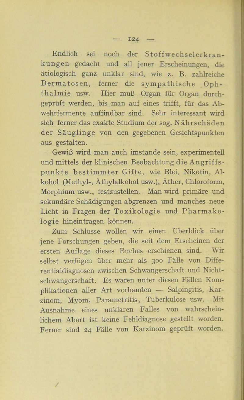 Endlich sei noch der Stoffwechselerkran- kungen gedacht und all jener Erscheinungen, die ätiologisch ganz unklar sind, wie z. B. zahlreiche Dermatosen, ferner die sympathische Oph- thalmie usw. Hier muß Organ für Organ durch- geprüft werden, bis man auf eines trifft, für das Ab- wehrfermente auffindbar sind. Sehr interessant wird sich ferner das exakte Studium der sog. Nährschäden der Säuglinge von den gegebenen Gesichtspunkten aus gestalten. Gewiß wird man auch imstande sein, experimentell und mittels der klinischen Beobachtung die Angriffs- punkte bestimmter Gifte, wie Blei, Nikotin, Al- kohol (Methyl-, Äthylalkohol usw.), Äther, Chloroform, Morphium usw., festzustellen. Man wird primäre und sekundäre Schädigungen abgrenzen und manches neue Licht in Fragen der Toxikologie und Pharmako- logie hineintragen können. Zum Schlüsse wollen wir einen Überblick über jene Forschungen geben, die seit dem Erscheinen der ersten Auflage dieses Buches erschienen sind. Wir selbst verfügen über mehr als 300 Fälle von Diffe- rentialdiagnosen zwischen Schwangerschaft und Nicht- schwangerschaft. Es waren unter diesen Fällen Kom- plikationen aller Art vorhanden — Salpingitis, Kar- zinom, Myom, Parametritis, Tuberkulose usw. Mit Ausnahme eines unklaren Falles von wahrschein- lichem Abort ist keine Fehldiagnose gestellt worden. Ferner sind 24 Fälle von Karzinom geprüft worden. /