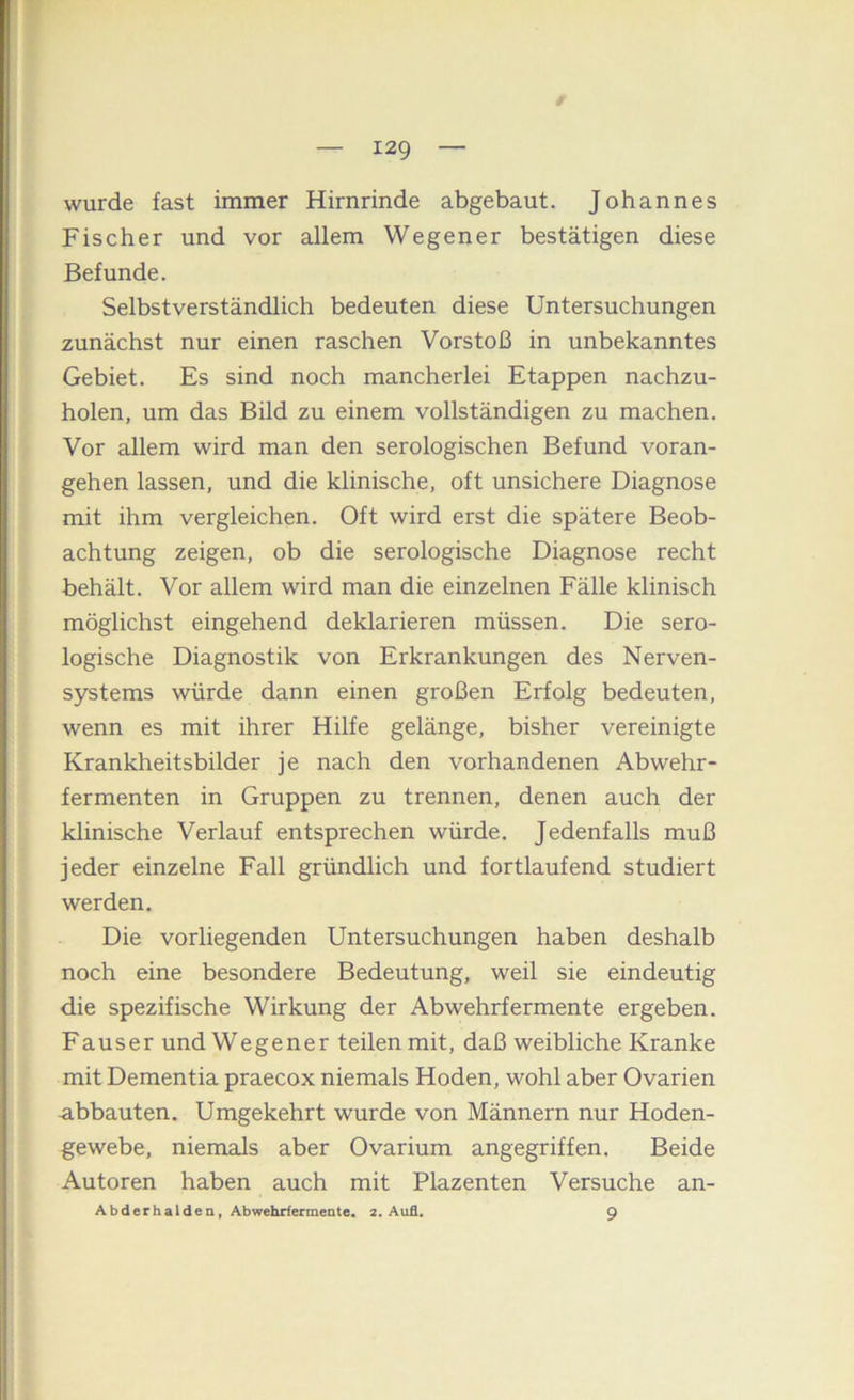 / wurde fast immer Hirnrinde abgebaut. Johannes Fischer und vor allem Wegener bestätigen diese Befunde. Selbstverständlich bedeuten diese Untersuchungen zunächst nur einen raschen Vorstoß in unbekanntes Gebiet. Es sind noch mancherlei Etappen nachzu- holen, um das Bild zu einem vollständigen zu machen. Vor allem wird man den serologischen Befund voran- gehen lassen, und die klinische, oft unsichere Diagnose mit ihm vergleichen. Oft wird erst die spätere Beob- achtung zeigen, ob die serologische Diagnose recht behält. Vor allem wird man die einzelnen Fälle klinisch möglichst eingehend deklarieren müssen. Die sero- logische Diagnostik von Erkrankungen des Nerven- systems würde dann einen großen Erfolg bedeuten, wenn es mit ihrer Hilfe gelänge, bisher vereinigte Krankheitsbilder je nach den vorhandenen Abwehr- fermenten in Gruppen zu trennen, denen auch der klinische Verlauf entsprechen würde. Jedenfalls muß jeder einzelne Fall gründlich und fortlaufend studiert werden. Die vorliegenden Untersuchungen haben deshalb noch eine besondere Bedeutung, weil sie eindeutig die spezifische Wirkung der Abwehrfermente ergeben. Fauser und Wegener teilen mit, daß weibliche Kranke mit Dementia praecox niemals Hoden, wohl aber Ovarien abbauten. Umgekehrt wurde von Männern nur Hoden- gewebe, niemals aber Ovarium angegriffen. Beide Autoren haben auch mit Plazenten Versuche an- A b d e r h a l d e n, Abwehrfermente. 2. Aufl. 9