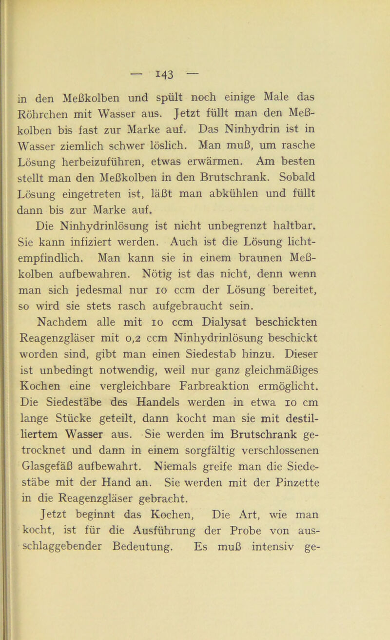 in den Meßkolben und spült noch einige Male das Röhrchen mit Wasser aus. Jetzt füllt man den Meß- kolben bis fast zur Marke auf. Das Ninhydrin ist in Wasser ziemlich schwer löslich. Man muß, um rasche Lösung herbeizuführen, etwas erwärmen. Am besten stellt man den Meßkolben in den Brutschrank. Sobald Lösung eingetreten ist, läßt man abkühlen und füllt dann bis zur Marke auf. Die Ninhydrinlösung ist nicht unbegrenzt haltbar. Sie kann infiziert werden. Auch ist die Lösung licht- empfindlich. Man kann sie in einem braunen Meß- kolben aufbewahren. Nötig ist das nicht, denn wenn man sich jedesmal nur lo ccm der Lösung bereitet, so wird sie stets rasch auf gebraucht sein. Nachdem alle mit lo ccm Dialysat beschickten Reagenzgläser mit 0,2 ccm Ninhydrinlösung beschickt worden sind, gibt man einen Siedestab hinzu. Dieser ist unbedingt notwendig, weil nur ganz gleichmäßiges Kochen eine vergleichbare Farbreaktion ermöglicht. Die Siedestäbe des Handels werden in etwa 10 cm lange Stücke geteilt, dann kocht man sie mit destil- liertem Wasser aus. Sie werden im Brutschrank ge- trocknet und dann in einem sorgfältig verschlossenen Glasgefäß aufbewahrt. Niemals greife man die Siede- stäbe mit der Hand an. Sie werden mit der Pinzette in die Reagenzgläser gebracht. Jetzt beginnt das Kochen, Die Art, wie man kocht, ist für die Ausführung der Probe von aus- schlaggebender Bedeutung. Es muß intensiv ge-