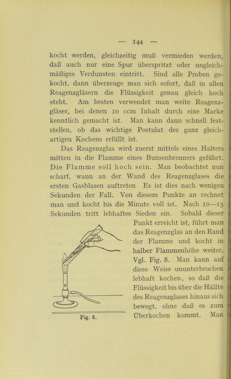 kocht werden, gleichzeitig muß vermieden werden, daß auch nur eine Spur überspritzt oder ungleich- mäßiges Verdunsten eintritt. Sind alle Proben ge- kocht, dann überzeuge man sich sofort, daß in allen Reagenzgläsern die Flüssigkeit genau gleich hoch steht. Am besten verwendet man weite Reagenz- gläser, bei denen lo ccm Inhalt durch eine Marke kenntlich gemacht ist. Man kann dann schnell fest- stellen, ob das wichtige Postulat des ganz gleich- artigen Kochens erfüllt ist. Das Reagenzglas wird zuerst mittels eines Halters mitten in die Flamme eines Bunsenbrenners geführt. Die Flamme soll hoch sein. Man beobachtet nun scharf, wann an der Wand des Reagenzglases die ersten Gasblasen auftreten Es ist dies nach wenigen Sekunden der Fall. Von diesem Punkte an rechnet man und kocht bis die Minute voll ist. Nach lo—15 Sekunden tritt lebhaftes Sieden ein. Sobald dieser Punkt erreicht ist, führt man das Reagenzglas an den Rand der Flamme und kocht in halber Flammenhöhe weiter. Vgl. Fig. 8. Man kann auf diese Weise ununterbrochen, lebhaft kochen, so daß die Flüssigkeit bis über die Hälfte des Reagenzglases hinaus sich bewegt, ohne daß es zum Überkochen kommt. Man Fig. 8.