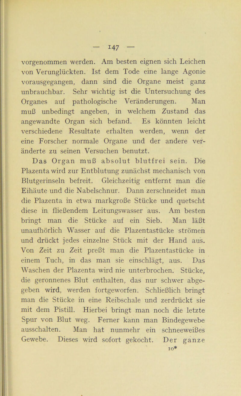 vorgenommen werden. Am besten eignen sich Leichen von Verunglückten. Ist dem Tode eine lange Agonie vorausgegangen, dann sind die Organe meist ganz unbrauchbar. Sehr wichtig ist die Untersuchung des Organes auf pathologische Veränderungen. Man muß unbedingt angeben, in welchem Zustand das angewandte Organ sich befand. Es könnten leicht verschiedene Resultate erhalten werden, wenn der eine Forscher normale Organe und der andere ver- änderte zu seinen Versuchen benutzt. Das Organ muß absolut blutfrei sein. Die Plazenta wird zur Entblutung zunächst mechanisch von Blutgerinseln befreit. Gleichzeitig entfernt man die Eihäute und die Nabelschnur. Dann zerschneidet man die Plazenta in etwa markgroße Stücke und quetscht diese in fließendem Leitungswasser aus. Am besten bringt man die Stücke auf ein Sieb. Man läßt unaufhörlich Wasser auf die Plazentastücke strömen und drückt jedes einzelne Stück mit der Hand aus. Von Zeit zu Zeit preßt man die Plazentastücke in einem Tuch, in das man sie einschlägt, aus. Das Waschen der Plazenta wird nie unterbrochen. Stücke, die geronnenes Blut enthalten, das nur schwer abge- geben wird, werden fortgeworfen. Schließlich bringt man die Stücke in eine Reibschale und zerdrückt sie mit dem Pistill. Hierbei bringt man noch die letzte Spur von Blut weg. Ferner kann man Bindegewebe ausschalten. Man hat nunmehr ein schneeweißes Gewebe. Dieses wird sofort gekocht. Der ganze IO*