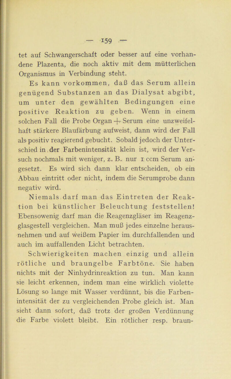 tet auf Schwangerschaft oder besser auf eine vorhan- dene Plazenta, die noch aktiv mit dem mütterlichen Organismus in Verbindung steht. Es kann Vorkommen, daß das Serum allein genügend Substanzen an das Dialysat abgibt, um unter den gewählten Bedingungen eine positive Reaktion zu geben. Wenn in einem solchen Fall die Probe Organ -fr Serum eine unzweifel- haft stärkere Blaufärbung aufweist, dann wird der Fall als positiv reagierend gebucht. Sobald jedoch der Unter- schied in der Farbenintensität klein ist, wird der Ver- such nochmals mit weniger, z. B. nur i ccm Serum an- gesetzt. Es wird sich dann klar entscheiden, ob ein Abbau eintritt oder nicht, indem die Serumprobe dann negativ wird. Niemals darf man das Eintreten der Reak- tion bei künstlicher Beleuchtung feststellen! Ebensowenig darf man die Reagenzgläser im Reagenz- glasgestell vergleichen. Man muß jedes einzelne heraus- nehmen und auf weißem Papier im durchfallenden und auch im auffallenden Licht betrachten. Schwierigkeiten machen einzig und allein rötliche und braungelbe Farbtöne. Sie haben nichts mit der Ninhydrinreaktion zu tun. Man kann sie leicht erkennen, indem man eine wirklich violette Lösung so lange mit Wasser verdünnt, bis die Farben- intensität der zu vergleichenden Probe gleich ist. Man sieht dann sofort, daß trotz der großen Verdünnung die Farbe violett bleibt. Ein rötlicher resp. braun-