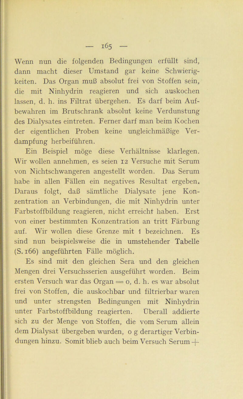 Wenn nun die folgenden Bedingungen erfüllt sind, dann macht dieser Umstand gar keine Schwierig- keiten. Das Organ muß absolut frei von Stoffen sein, die mit Ninhydrin reagieren und sich auskochen lassen, d. h. ins Filtrat übergehen. Es darf beim Auf- bewahren im Brutschrank absolut keine Verdunstung des Dialysates eintreten. Ferner darf man beim Kochen der eigentlichen Proben keine ungleichmäßige Ver- dampfung herbeiführen. Ein Beispiel möge diese Verhältnisse klarlegen. Wir wollen annehmen, es seien 12 Versuche mit Serum von Nichtschwangeren angestellt worden. Das Serum habe in allen Fällen ein negatives Resultat ergeben. Daraus folgt, daß sämtliche Dialysate jene Kon- zentration an Verbindungen, die mit Ninhydrin unter Färbstoffbildung reagieren, nicht erreicht haben. Erst von einer bestimmten Konzentration an tritt Färbung auf. Wir wollen diese Grenze mit 1 bezeichnen. Es sind nun beispielsweise die in umstehender Tabelle (S. 166) angeführten Fälle möglich. Es sind mit den gleichen Sera und den gleichen Mengen drei Versuchsserien ausgeführt worden. Beim ersten Versuch war das Organ = o, d. h. es war absolut frei von Stoffen, die auskochbar und filtrierbar waren und unter strengsten Bedingungen mit Ninhydrin unter Farbstoffbildung reagierten. Überall addierte sich zu der Menge von Stoffen, die vom Serum allein dem Dialysat übergeben wurden, o g derartiger Verbin- dungen hinzu. Somit blieb auch beim Versuch Serum -j-