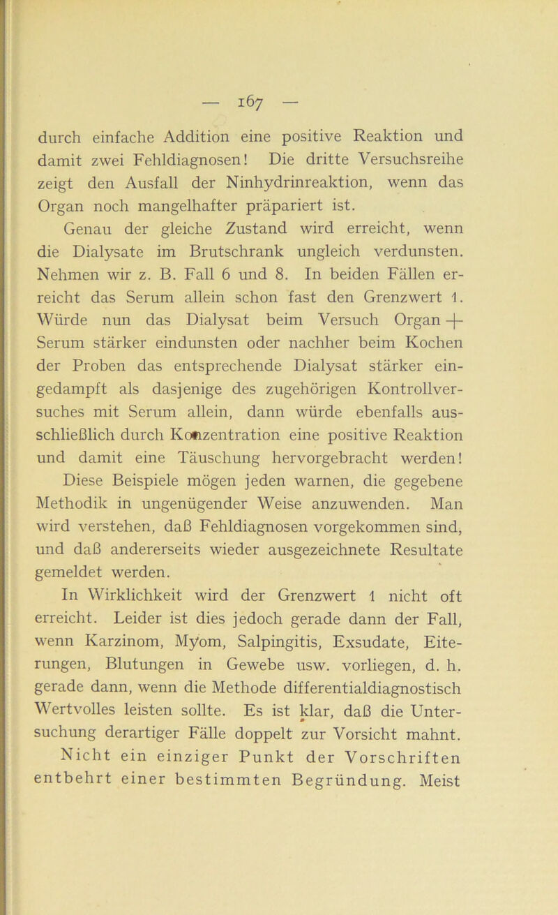 durch einfache Addition eine positive Reaktion und damit zwei Fehldiagnosen! Die dritte Versuchsreihe zeigt den Ausfall der Ninhydrinreaktion, wenn das Organ noch mangelhafter präpariert ist. Genau der gleiche Zustand wird erreicht, wenn die Dialysate im Brutschrank ungleich verdunsten. Nehmen wir z. B. Fall 6 und 8. In beiden Fällen er- reicht das Serum allein schon fast den Grenzwert 1. Würde nun das Dialysat beim Versuch Organ -|- Serum stärker eindunsten oder nachher beim Kochen der Proben das entsprechende Dialysat stärker ein- gedampft als dasjenige des zugehörigen Kontrollver- suches mit Serum allein, dann würde ebenfalls aus- schließlich durch Kofizentration eine positive Reaktion und damit eine Täuschung hervorgebracht werden! Diese Beispiele mögen jeden warnen, die gegebene Methodik in ungenügender Weise anzuwenden. Man wird verstehen, daß Fehldiagnosen vorgekommen sind, und daß andererseits wieder ausgezeichnete Resultate gemeldet werden. In Wirklichkeit wird der Grenzwert 1 nicht oft erreicht. Leider ist dies jedoch gerade dann der Fall, wenn Karzinom, Myom, Salpingitis, Exsudate, Eite- rungen, Blutungen in Gewebe usw. vorliegen, d. h. gerade dann, wenn die Methode differentialdiagnostisch Wertvolles leisten sollte. Es ist War, daß die Unter- suchung derartiger Eälle doppelt zur Vorsicht mahnt. Nicht ein einziger Punkt der Vorschriften entbehrt einer bestimmten Begründung. Meist