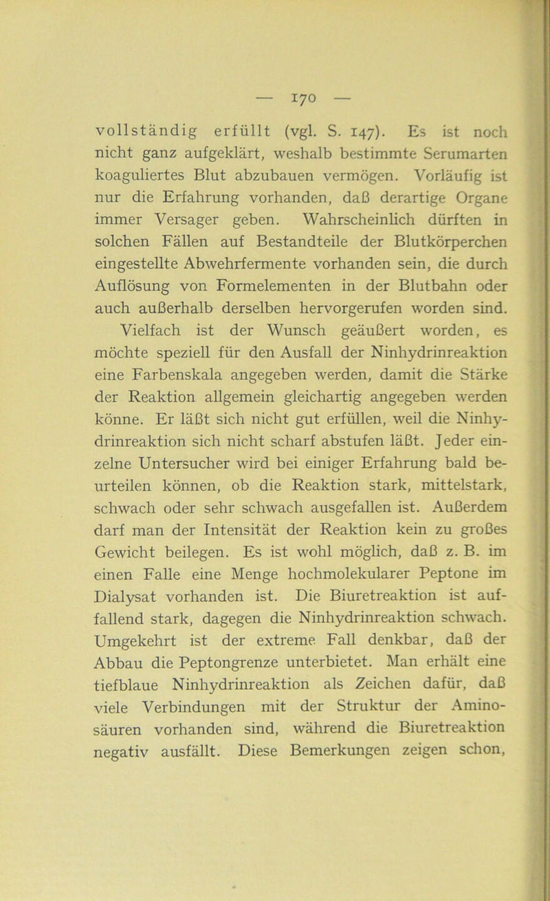 vollständig erfüllt (vgl. S. 147). Es ist noch nicht ganz aufgeklärt, weshalb bestimmte Serumarten koaguliertes Blut abzubauen vermögen. Vorläufig ist nur die Erfahrung vorhanden, daß derartige Organe immer Versager geben. Wahrscheinlich dürften in solchen Fällen auf Bestandteile der Blutkörperchen eingestellte Abwehrfermente vorhanden sein, die durch Auflösung von Formelementen in der Blutbahn oder auch außerhalb derselben hervorgerufen worden sind. Vielfach ist der Wunsch geäußert worden, es möchte speziell für den Ausfall der Ninhydrinreaktion eine Farbenskala angegeben werden, damit die Stärke der Reaktion allgemein gleichartig angegeben werden könne. Er läßt sich nicht gut erfüllen, weil die Ninhy- drinreaktion sich nicht scharf abstufen läßt. Jeder ein- zelne Untersucher wird bei einiger Erfahrung bald be- urteilen können, ob die Reaktion stark, mittelstark, schwach oder sehr schwach ausgefallen ist. Außerdem darf man der Intensität der Reaktion kein zu großes Gewicht beilegen. Es ist wohl möglich, daß z. B. im einen Falle eine Menge hochmolekularer Peptone im Dialysat vorhanden ist. Die Biuretreaktion ist auf- fallend stark, dagegen die Ninhydrinreaktion schwach. Umgekehrt ist der extreme Fall denkbar, daß der Abbau die Peptongrenze unterbietet. Man erhält eine tiefblaue Ninhydrinreaktion als Zeichen dafür, daß viele Verbindungen mit der Struktur der Amino- säuren vorhanden sind, während die Biuretreaktion negativ ausfällt. Diese Bemerkungen zeigen schon,