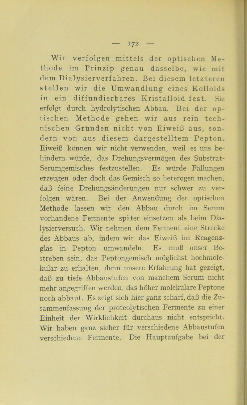 Wir verfolgen mittels der optischen Me- thode im Prinzip genau dasselbe, wie mit dem Dialysierverfahren. Bei diesem letzteren stellen wir die Umwandlung eines Kolloids in ein diffundierbares Kristalloid fest. Sie erfolgt durch hydrolytischen Abbau. Bei der op- tischen Methode gehen wir aixs rein tech- nischen Gründen nicht von Eiweiß aus, son- dern von aus diesem dargestelltem Pepton. Eiweiß können wir nicht verwenden, weil es uns be- hindern würde, das Drehungsvermögen des Substrat- Serumgemisches festzustellen. Es würde Fällungen erzeugen oder doch das Gemisch so heterogen machen, daß feine Drehungsänderungen nur schwer zu ver- folgen wären. Bei der Anwendung der optischen Methode lassen wir den Abbau durch im Serum vorhandene Fermente später einsetzen als beim Dia- lysierversuch. Wir nehmen dem Ferment eine Strecke des Abbaus ab, indem wir das Eiweiß im Reagenz- glas in Pepton umwandeln. Es muß unser Be- streben sein, das Peptongemisch möglichst hochmole- kular zu erhalten, denn imsere Erfahrung hat gezeigt, daß zu tiefe Abbaustufen von manchem Serum nicht mehr angegriffen werden, das höher molekulare Peptone noch abbaut. Es zeigt sich hier ganz scharf, daß die Zu- sammenfassung der proteolytischen Fermente zu einer Einheit der Wirklichkeit durchaus nicht entspricht. Wir haben ganz sicher für verschiedene Abbaustufen verschiedene Fermente. Die Hauptaufgabe bei der