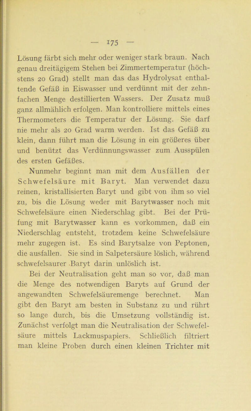 Lösung färbt sich mehr oder weniger stark braun. Nach genau dreitägigem Stehen bei Zimmertemperatur (höch- stens 20 Grad) stellt man das das Hydrolysat enthal- tende Gefäß in Eiswasser und verdünnt mit der zehn- fachen Menge destillierten Wassers. Der Zusatz muß ganz allmählich erfolgen. Man kontrolliere mittels eines Thermometers die Temperatur der Lösung. Sie darf nie mehr als 20 Grad warm werden. Ist das Gefäß zu klein, dann führt man die Lösung in ein größeres über und benützt das Verdünnungswasser zum Ausspülen des ersten Gefäßes. Nunmehr beginnt man mit dem Ausfällen der Schwefelsäure mit Baryt. Man verwendet dazu reinen, kristallisierten Baryt und gibt von ihm so viel zu, bis die Lösung weder mit Barytwasser noch mit Schwefelsäure einen Niederschlag gibt. Bei der Prü- fung mit Barytwasser kann es Vorkommen, daß ein Niederschlag entsteht, trotzdem keine Schwefelsäure mehr zugegen ist. Es sind Barytsalze von Peptonen, die ausfallen. Sie sind in Salpetersäure löslich, während schwefelsaurer .Baryt darin unlöslich ist. Bei der Neutralisation geht man so vor, daß man die Menge des notwendigen Baryts auf Grund der angewandten Schwefelsäuremenge berechnet. Man gibt den Baryt am besten in Substanz zu und rührt so lange durch, bis die Umsetzung vollständig ist. Zunächst verfolgt man die Neutralisation der Schwefel- säure mittels Lackmuspapiers. Schließlich filtriert man kleine Proben durch einen kleinen Trichter mit