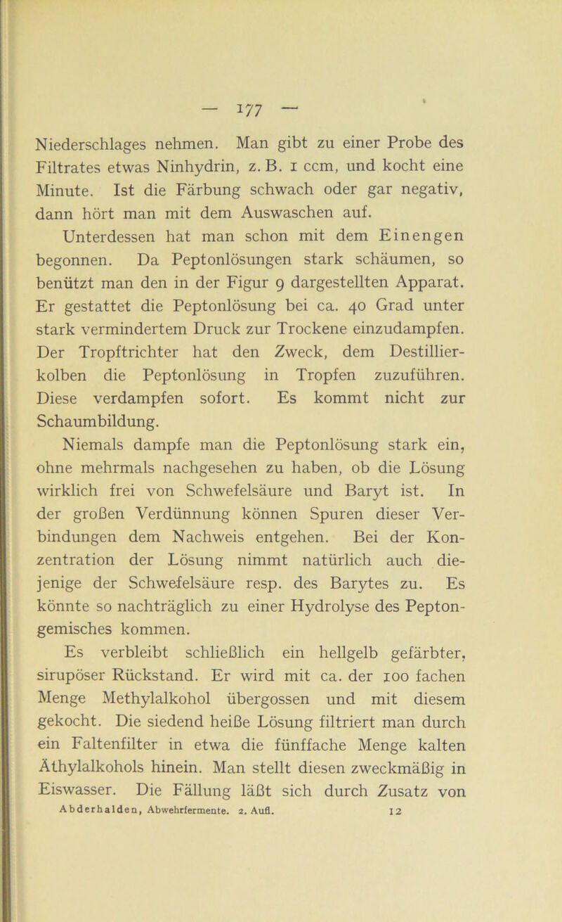 Niederschlages nehmen. Man gibt zu einer Probe des Filtrates etwas Ninhydrin, z. B. i ccm, und kocht eine Minute. Ist die Färbung schwach oder gar negativ, dann hört man mit dem Auswaschen auf. Unterdessen hat man schon mit dem Einengen begonnen. Da Peptonlösungen stark schäumen, so benützt man den in der Figur 9 dargestellten Apparat. Er gestattet die Peptonlösung bei ca. 40 Grad unter stark vermindertem Druck zur Trockene einzudampfen. Der Tropftrichter hat den Zweck, dem Destillier- kolben die Peptonlösung in Tropfen zuzuführen. Diese verdampfen sofort. Es kommt nicht zur Schaumbildung. Niemals dampfe man die Peptonlösung stark ein, ohne mehrmals nachgesehen zu haben, ob die Lösung wirklich frei von Schwefelsäure und Baryt ist. In der großen Verdünnung können Spuren dieser Ver- bindungen dem Nachweis entgehen. Bei der Kon- zentration der Lösung nimmt natürlich auch die- jenige der Schwefelsäure resp. des Barytes zu. Es könnte so nachträglich zu einer Hydrolyse des Pepton- gemisches kommen. Es verbleibt schließlich ein hellgelb gefärbter, sirupöser Rückstand. Er wird mit ca. der 100 fachen Menge Methylalkohol übergossen und mit diesem gekocht. Die siedend heiße Lösung filtriert man durch ein Faltenfilter in etwa die fünffache Menge kalten Äthylalkohols hinein. Man stellt diesen zweckmäßig in Eiswasser. Die Fällung läßt sich durch Zusatz von Abderhalden, Abwehrfermente. 2. Aufl, 12